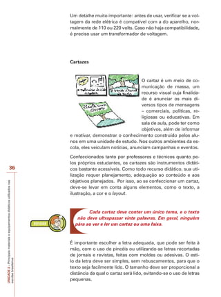 Um detalhe muito importante: antes de usar, verificar se a voltagem da rede elétrica é compatível com a do aparelho, normalmente de 110 ou 220 volts. Caso não haja compatibilidade,
é preciso usar um transformador de voltagem.

Cartazes

O cartaz é um meio de comunicação de massa, um
recurso visual cuja finalidade é anunciar os mais diversos tipos de mensagens
– comerciais, políticas, religiosas ou educativas. Em
sala de aula, pode ter como
objetivos, além de informar
e motivar, demonstrar o conhecimento construído pelos alunos em uma unidade de estudo. Nos outros ambientes da escola, eles veiculam notícias, anunciam campanhas e eventos.

UNIDADE 2 – Principais materiais e equipamentos didáticos utilizados nas
escolas brasileiras

36

Confeccionados tanto por professores e técnicos quanto pelos próprios estudantes, os cartazes são instrumentos didáticos bastante acessíveis. Como todo recurso didático, sua utilização requer planejamento, adequação ao conteúdo e aos
objetivos planejados. Por isso, ao se confeccionar um cartaz,
deve-se levar em conta alguns elementos, como o texto, a
ilustração, a cor e o layout.

Cada cartaz deve conter um único tema, e o texto
não deve ultrapassar vinte palavras. Em geral, ninguém
pára ao ver e ler um cartaz ou uma faixa.

É importante escolher a letra adequada, que pode ser feita à
mão, com o uso de pincéis ou utilizando-se letras recortadas
de jornais e revistas, feitas com moldes ou adesivas. O estilo da letra deve ser simples, sem rebuscamentos, para que o
texto seja facilmente lido. O tamanho deve ser proporcional a
distância da qual o cartaz será lido, evitando-se o uso de letras
pequenas.

 