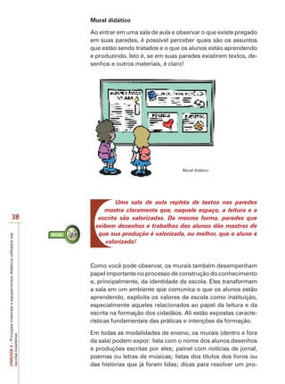 Mural didático
Ao entrar em uma sala de aula e observar o que existe pregado
em suas paredes, é possível perceber quais são os assuntos
que estão sendo tratados e o que os alunos estão aprendendo
e produzindo. Isto é, se em suas paredes existirem textos, desenhos e outros materiais, é claro!

Mural didático

UNIDADE 2 – Principais materiais e equipamentos didáticos utilizados nas
escolas brasileiras

38

Uma sala de aula repleta de textos nas paredes
mostra claramente que, naquele espaço, a leitura e a
escrita são valorizadas. Da mesma forma, paredes que
exibem desenhos e trabalhos dos alunos dão mostras de
que sua produção é valorizada, ou melhor, que o aluno é
valorizado!

Como você pode observar, os murais também desempenham
papel importante no processo de construção do conhecimento
e, principalmente, da identidade da escola. Eles transformam
a sala em um ambiente que comunica o que os alunos estão
aprendendo, explicita os valores da escola como instituição,
especialmente aqueles relacionados ao papel da leitura e da
escrita na formação dos cidadãos. Ali estão expostas características fundamentais das práticas e intenções da formação.
Em todas as modalidades de ensino, os murais (dentro e fora
da sala) podem expor: lista com o nome dos alunos desenhos
e produções escritas por eles; painel com notícias de jornal,
poemas ou letras de músicas; listas dos títulos dos livros ou
das histórias que já foram lidas; dicas para resolver um pro-

 