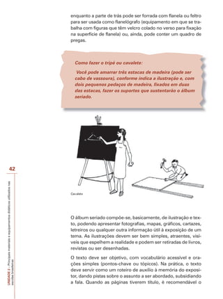 enquanto a parte de trás pode ser forrada com flanela ou feltro
para ser usada como flanelógrafo (equipamento em que se trabalha com figuras que têm velcro colado no verso para fixação
na superfície de flanela) ou, ainda, pode conter um quadro de
pregas.

Como fazer o tripé ou cavalete:
Você pode amarrar três estacas de madeira (pode ser
cabo de vassoura), conforme indica a ilustração e, com
dois pequenos pedaços de madeira, fixados em duas
das estacas, fazer os suportes que sustentarão o álbum
seriado.

UNIDADE 2 – Principais materiais e equipamentos didáticos utilizados nas
escolas brasileiras

42

C

l

O álbum seriado compõe-se, basicamente, de ilustração e texto, podendo apresentar fotografias, mapas, gráficos, cartazes,
letreiros ou qualquer outra informação útil à exposição de um
tema. As ilustrações devem ser bem simples, atraentes, visíveis que espelhem a realidade e podem ser retiradas de livros,
revistas ou ser desenhadas.
O texto deve ser objetivo, com vocabulário acessível e orações simples (pontos-chave ou tópicos). Na prática, o texto
deve servir como um roteiro de auxílio à memória do expositor, dando pistas sobre o assunto a ser abordado, subsidiando
a fala. Quando as páginas tiverem título, é recomendável o

 