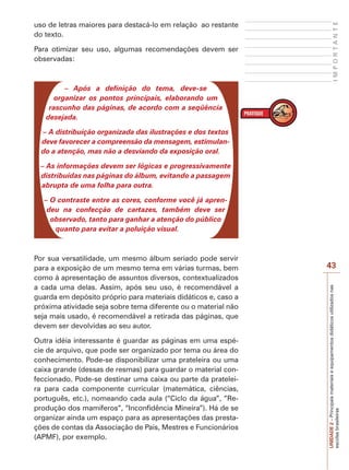 Para otimizar seu uso, algumas recomendações devem ser
observadas:

IMPORTANTE

uso de letras maiores para destacá-lo em relação ao restante
do texto.

– Após a definição do tema, deve-se
organizar os pontos principais, elaborando um
rascunho das páginas, de acordo com a seqüência
desejada.
– A distribuição organizada das ilustrações e dos textos
deve favorecer a compreensão da mensagem, estimulando a atenção, mas não a desviando da exposição oral.
– As informações devem ser lógicas e progressivamente
distribuídas nas páginas do álbum, evitando a passagem
abrupta de uma folha para outra.
– O contraste entre as cores, conforme você já aprendeu na confecção de cartazes, também deve ser
observado, tanto para ganhar a atenção do público
quanto para evitar a poluição visual.

Outra idéia interessante é guardar as páginas em uma espécie de arquivo, que pode ser organizado por tema ou área do
conhecimento. Pode-se disponibilizar uma prateleira ou uma
caixa grande (dessas de resmas) para guardar o material confeccionado. Pode-se destinar uma caixa ou parte da prateleira para cada componente curricular (matemática, ciências,
português, etc.), nomeando cada aula (“Ciclo da água”, ”Reprodução dos mamíferos”, “Inconfidência Mineira”). Há de se
organizar ainda um espaço para as apresentações das prestações de contas da Associação de Pais, Mestres e Funcionários
(APMF), por exemplo.

43
UNIDADE 2 – Principais materiais e equipamentos didáticos utilizados nas
escolas brasileiras

Por sua versatilidade, um mesmo álbum seriado pode servir
para a exposição de um mesmo tema em várias turmas, bem
como à apresentação de assuntos diversos, contextualizados
a cada uma delas. Assim, após seu uso, é recomendável a
guarda em depósito próprio para materiais didáticos e, caso a
próxima atividade seja sobre tema diferente ou o material não
seja mais usado, é recomendável a retirada das páginas, que
devem ser devolvidas ao seu autor.

 