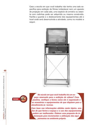 Caso a escola em que você trabalha não tenha uma sala específica para exibição de filmes (videoteca) nem um aparato
de projeção em cada sala, uma espécie de armário ou estante com rodinhas pode ser adquirido ou mesmo construído.
Facilita a guarda e o deslocamento dos equipamentos até o
local onde será desenvolvida a atividade, como no modelo a
seguir.

UNIDADE 2 – Principais materiais e equipamentos didáticos utilizados nas
escolas brasileiras

46

Na escola em que você trabalha há um espaço reservado para a exibição de vídeos? Caso
positivo, verifique a forma como ele é organizado e
os acessórios e equipamentos de que dispõem para o
atendimento às turmas.
Com base nas informações obtidas neste tópico, analise de que forma o espaço e o uso dos equipamentos
podem ser melhorados. Elabore uma proposta de intervenção para incrementar a utilização dos equipamentos no ambiente próprio.

 