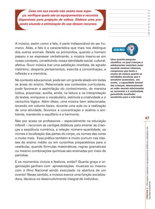 IMPORTANTE

Caso em sua escola não exista esse espaço, verifique quais são os equipamentos e recursos
disponíveis para projeção de vídeos. Elabore uma proposta visando à otimização do uso desses recursos.

No contexto educacional, pode ser um grande aliado em todas
as áreas do ensino. Relacionada aos conteúdos curriculares,
pode favorecer a assimilação do conhecimento, de maneira
lúdica, prazerosa; auxilia, ainda, na leitura e na interpretação
de textos, enriquece o vocabulário, estimula a criatividade e o
raciocínio lógico. Além disso, uma música bem selecionada,
tocando em volume baixo, durante uma aula ou a realização
de uma atividade, favorece a concentração e acalma o ambiente, mantendo o equilíbrio e a harmonia.
Não por acaso os professores – especialmente na educação
infantil – recorrem às cantigas didáticas para ensinar às crianças a seqüência numérica, a relação número–quantidade, os
nomes e localização das partes do corpo, os nomes das cores
e muito mais. Essa prática também é muito comum nas classes do ensino médio ou em cursinhos preparatórios para o
vestibular, quando fórmulas matemáticas, regras gramaticais
ou mesmo combinações químicas são ensinadas por meio de
paródias.
E os momentos cívicos e festivos, então? Quanta graça e organização ganham com apresentações musicais ou mesmo
com o Hino Nacional sendo executado na abertura de um
evento! Nesse sentido, a música exerce uma função socializadora, decisiva no desenvolvimento integral do indivíduo.

Uma recente pesquisa
científica, na qual crianças e
adolescentes assistiam aulas
ouvindo músicas clássicas,
comprovou que tanto o
ensino da música quanto as
atividades escolares que a
envolvem aumentam, em
muito, a capacidade mental
das crianças, desenvolvendo
as redes neurais relacionadas
ao raciocínio e à criatividade,
garantindo resultados
excelentes para a vida toda.

47
UNIDADE 2 – Principais materiais e equipamentos didáticos utilizados nas
escolas brasileiras

A música, assim como a fala, é parte indissociável do ser humano. Aliás, a fala é a característica que mais nos distingue
dos outros animais. Desde os primórdios, quando o homem
passou a se expressar verbalmente, a música inseriu-se em
nosso contexto, constituindo nossa identidade social, cultural,
afetiva. Ouvir música traz uma satisfação imediata, de agrado
instintivo; desperta pensamentos, exercita a concentração, a
reflexão e a memória.

 