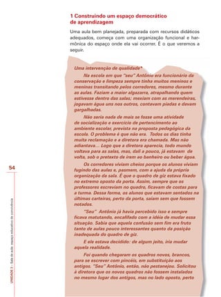 1 Construindo um espaço democrático
de aprendizagem
Uma aula bem planejada, preparada com recursos didáticos
adequados, começa com uma organização funcional e harmônica do espaço onde ela vai ocorrer. É o que veremos a
seguir.

Uma intervenção de qualidade*
Na escola em que “seu” Antônio era funcionário da
conservação e limpeza sempre tinha muitos meninos e
meninas transitando pelos corredores, mesmo durante
as aulas. Faziam a maior algazarra, atrapalhando quem
estivesse dentro das salas; mexiam com as merendeiras,
jogavam água uns nos outros, contavam piadas e davam
gargalhadas.
Não seria nada de mais se fosse uma atividade
de socialização e exercício de pertencimento ao
ambiente escolar, prevista na proposta pedagógica da
escola. O problema é que não era. Todos os dias tinha
muita reclamação e a diretora era chamada. Mas não
adiantava… Logo que a diretora aparecia, todo mundo
voltava para as salas, mas, dali a pouco, já estavam de
volta, sob o pretexto de irem ao banheiro ou beber água.

UNIDADE 3 – Sala de aula: espaço educativo de convivência

54

Os corredores viviam cheios porque os alunos viviam
fugindo das aulas e, pasmem, com a ajuda da própria
organização da sala. É que o quadro de giz estava fixado
no extremo oposto da porta. Assim, sempre que os
professores escreviam no quadro, ficavam de costas para
a turma. Dessa forma, os alunos que estavam sentados na
últimas carteiras, perto da porta, saíam sem que fossem
notados.
“Seu” Antônio já havia percebido isso e sempre
ficava matutando, encafifado com a idéia de mudar essa
situação. Sabia que aquela confusão sem fim era fruto
tanto de aulas pouco interessantes quanto da posição
inadequada do quadro de giz.
E ele estava decidido: de algum jeito, iria mudar
aquela realidade.
Foi quando chegaram os quadros novos, brancos,
para se escrever com pincéis, em substituição aos
antigos. “Seu” Antônio, então, não pestanejou. Solicitou
à diretora que os novos quadros não fossem instalados
no mesmo lugar dos antigos, mas no lado oposto, perto

 