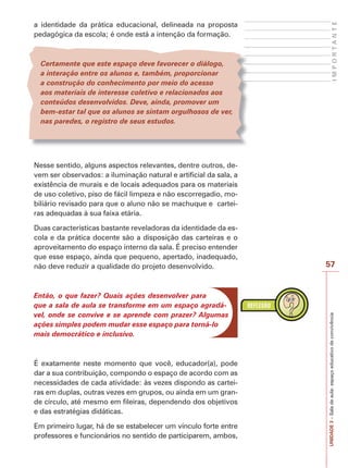Certamente que este espaço deve favorecer o diálogo,
a interação entre os alunos e, também, proporcionar
a construção do conhecimento por meio do acesso
aos materiais de interesse coletivo e relacionados aos
conteúdos desenvolvidos. Deve, ainda, promover um
bem-estar tal que os alunos se sintam orgulhosos de ver,
nas paredes, o registro de seus estudos.

IMPORTANTE

a identidade da prática educacional, delineada na proposta
pedagógica da escola; é onde está a intenção da formação.

Nesse sentido, alguns aspectos relevantes, dentre outros, devem ser observados: a iluminação natural e artificial da sala, a
existência de murais e de locais adequados para os materiais
de uso coletivo, piso de fácil limpeza e não escorregadio, mobiliário revisado para que o aluno não se machuque e carteiras adequadas à sua faixa etária.

Então, o que fazer? Quais ações desenvolver para
que a sala de aula se transforme em um espaço agradável, onde se convive e se aprende com prazer? Algumas
ações simples podem mudar esse espaço para torná-lo
mais democrático e inclusivo.

É exatamente neste momento que você, educador(a), pode
dar a sua contribuição, compondo o espaço de acordo com as
necessidades de cada atividade: às vezes dispondo as carteiras em duplas, outras vezes em grupos, ou ainda em um grande círculo, até mesmo em fileiras, dependendo dos objetivos
e das estratégias didáticas.
Em primeiro lugar, há de se estabelecer um vínculo forte entre
professores e funcionários no sentido de participarem, ambos,

57

UNIDADE 3 – Sala de aula: espaço educativo de convivência

Duas características bastante reveladoras da identidade da escola e da prática docente são a disposição das carteiras e o
aproveitamento do espaço interno da sala. É preciso entender
que esse espaço, ainda que pequeno, apertado, inadequado,
não deve reduzir a qualidade do projeto desenvolvido.

 