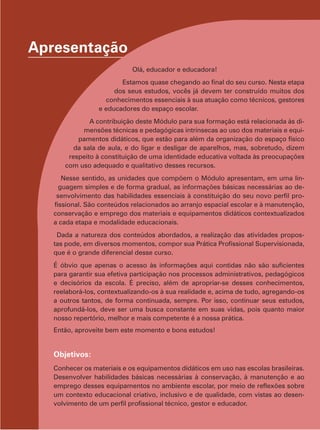 Apresentação
Olá, educador e educadora!
Estamos quase chegando ao final do seu curso. Nesta etapa
dos seus estudos, vocês já devem ter construído muitos dos
conhecimentos essenciais à sua atuação como técnicos, gestores
e educadores do espaço escolar.
A contribuição deste Módulo para sua formação está relacionada às dimensões técnicas e pedagógicas intrínsecas ao uso dos materiais e equipamentos didáticos, que estão para além da organização do espaço físico
da sala de aula, e do ligar e desligar de aparelhos, mas, sobretudo, dizem
respeito à constituição de uma identidade educativa voltada às preocupações
com uso adequado e qualitativo desses recursos.
Nesse sentido, as unidades que compõem o Módulo apresentam, em uma linguagem simples e de forma gradual, as informações básicas necessárias ao desenvolvimento das habilidades essenciais à constituição do seu novo perfil profissional. São conteúdos relacionados ao arranjo espacial escolar e à manutenção,
conservação e emprego dos materiais e equipamentos didáticos contextualizados
a cada etapa e modalidade educacionais.
Dada a natureza dos conteúdos abordados, a realização das atividades propostas pode, em diversos momentos, compor sua Prática Profissional Supervisionada,
que é o grande diferencial desse curso.
É óbvio que apenas o acesso às informações aqui contidas não são suficientes
para garantir sua efetiva participação nos processos administrativos, pedagógicos
e decisórios da escola. É preciso, além de apropriar-se desses conhecimentos,
reelaborá-los, contextualizando-os à sua realidade e, acima de tudo, agregando-os
a outros tantos, de forma continuada, sempre. Por isso, continuar seus estudos,
aprofundá-los, deve ser uma busca constante em suas vidas, pois quanto maior
nosso repertório, melhor e mais competente é a nossa prática.
Então, aproveite bem este momento e bons estudos!

Objetivos:
Conhecer os materiais e os equipamentos didáticos em uso nas escolas brasileiras.
Desenvolver habilidades básicas necessárias à conservação, à manutenção e ao
emprego desses equipamentos no ambiente escolar, por meio de reflexões sobre
um contexto educacional criativo, inclusivo e de qualidade, com vistas ao desenvolvimento de um perfil profissional técnico, gestor e educador.

 