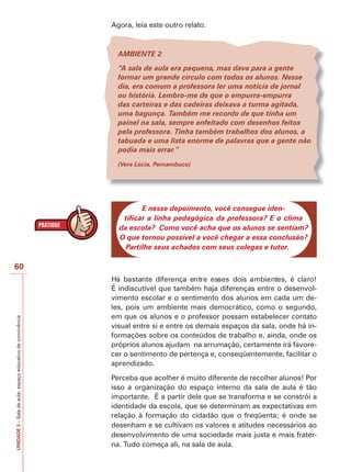 Agora, leia este outro relato.

AMBIENTE 2
“A sala de aula era pequena, mas dava para a gente
formar um grande círculo com todos os alunos. Nesse
dia, era comum a professora ler uma notícia de jornal
ou história. Lembro-me de que o empurra-empurra
das carteiras e das cadeiras deixava a turma agitada,
uma bagunça. Também me recordo de que tinha um
painel na sala, sempre enfeitado com desenhos feitos
pela professora. Tinha também trabalhos dos alunos, a
tabuada e uma lista enorme de palavras que a gente não
podia mais errar.”
(Vera Lúcia, Pernambuco)

E nesse depoimento, você consegue identificar a linha pedagógica da professora? E o clima
da escola? Como você acha que os alunos se sentiam?
O que tornou possível a você chegar a essa conclusão?
Partilhe seus achados com seus colegas e tutor.

UNIDADE 3 – Sala de aula: espaço educativo de convivência

60
É indiscutível que também haja diferenças entre o desenvolvimento escolar e o sentimento dos alunos em cada um deles, pois um ambiente mais democrático, como o segundo,
em que os alunos e o professor possam estabelecer contato
visual entre si e entre os demais espaços da sala, onde há informações sobre os conteúdos de trabalho e, ainda, onde os
próprios alunos ajudam na arrumação, certamente irá favorecer o sentimento de pertença e, conseqüentemente, facilitar o
aprendizado.
Perceba que acolher é muito diferente de recolher alunos! Por
isso a organização do espaço interno da sala de aula é tão
importante. É a partir dele que se transforma e se constrói a
identidade da escola, que se determinam as expectativas em
relação à formação do cidadão que o freqüenta; é onde se
desenham e se cultivam os valores e atitudes necessários ao
desenvolvimento de uma sociedade mais justa e mais fraterna. Tudo começa ali, na sala de aula.

 