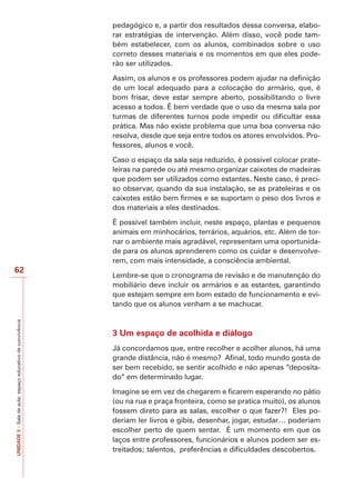 pedagógico e, a partir dos resultados dessa conversa, elaborar estratégias de intervenção. Além disso, você pode também estabelecer, com os alunos, combinados sobre o uso
correto desses materiais e os momentos em que eles poderão ser utilizados.
Assim, os alunos e os professores podem ajudar na definição
de um local adequado para a colocação do armário, que, é
bom frisar, deve estar sempre aberto, possibilitando o livre
acesso a todos. É bem verdade que o uso da mesma sala por
turmas de diferentes turnos pode impedir ou dificultar essa
prática. Mas não existe problema que uma boa conversa não
resolva, desde que seja entre todos os atores envolvidos. Professores, alunos e você.
Caso o espaço da sala seja reduzido, é possível colocar prateleiras na parede ou até mesmo organizar caixotes de madeiras
que podem ser utilizados como estantes. Neste caso, é preciso observar, quando da sua instalação, se as prateleiras e os
caixotes estão bem firmes e se suportam o peso dos livros e
dos materiais a eles destinados.
É possível também incluir, neste espaço, plantas e pequenos
animais em minhocários, terrários, aquários, etc. Além de tornar o ambiente mais agradável, representam uma oportunidade para os alunos aprenderem como os cuidar e desenvolverem, com mais intensidade, a consciência ambiental.

UNIDADE 3 – Sala de aula: espaço educativo de convivência

62

Lembre-se que o cronograma de revisão e de manutenção do
mobiliário deve incluir os armários e as estantes, garantindo
que estejam sempre em bom estado de funcionamento e evitando que os alunos venham a se machucar.

3 Um espaço de acolhida e diálogo
Já concordamos que, entre recolher e acolher alunos, há uma
grande distância, não é mesmo? Afinal, todo mundo gosta de
ser bem recebido, se sentir acolhido e não apenas “depositado” em determinado lugar.
Imagine se em vez de chegarem e ficarem esperando no pátio
(ou na rua e praça fronteira, como se pratica muito), os alunos
fossem direto para as salas, escolher o que fazer?! Eles poderiam ler livros e gibis, desenhar, jogar, estudar… poderiam
escolher perto de quem sentar. É um momento em que os
laços entre professores, funcionários e alunos podem ser estreitados; talentos, preferências e dificuldades descobertos.

 