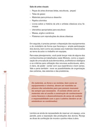 Sala de artes visuais
– Peças de artes diversas (telas, esculturas, peças)
– Telas de gesso
– Materiais para pintura e desenho
– Papéis coloridos
– Livros sobre a história da arte e artistas clássicos e/ou famosos
– Utensílios apropriados para escultura
– Massa, argila e cerâmica
– Pôsteres com reproduções de obras clássicas

Em seguida, é preciso pensar a disposição dos equipamentos
e do mobiliário de forma que favoreça a ampla participação
dos alunos, bem como seu acesso aos materiais relacionados
ao tema da aula e o trabalho em equipes.

UNIDADE 3 – Sala de aula: espaço educativo de convivência

68

Para esse planejamento, você pode lançar mão de alguns dos
conhecimentos já trabalhados neste Módulo, como a organização de uma sala de aula democrática, acolhedora e dialógica
e os critérios para utilização dos recursos audiovisuais, além,
é claro, de poder contar com sua experiência e bom senso.
Vale a pena também rever as possibilidades de organização
das carteiras, das estantes e das prateleiras.

Os materiais, os livros e as revistas, bem como os
equipamentos e viveiros, devem ser mantidos ao
alcance dos estudantes para que possam manuseálos sempre que necessário. O contato direto com os
materiais não só auxilia a construção do conhecimento
como favorece o desenvolvimento do senso de cuidado
e responsabilidade com o que é coletivo (lembre-se de
estabelecer os combinados).

Lembre-se ainda da necessidade de reservar um espaço, uma
parede, para a exposição das produções dos alunos. Reveja
as dicas de confecção de murais e ponha mãos à obra.

 