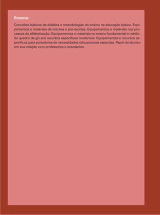 Ementa:
Conceitos básicos de didática e metodologias do ensino na educação básica. Equipamentos e materiais de creches e pré-escolas. Equipamentos e materiais nos processos de alfabetização. Equipamentos e materiais no ensino fundamental e médio:
do quadro de giz aos recursos específicos modernos. Equipamentos e recursos específicos para portadores de necessidades educacionais especiais. Papel do técnico
em sua relação com professores e estudantes.

 
