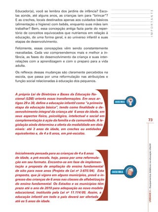 IMPORTANTE

Educador(a), você se lembra dos jardins de infância? Escolas aonde, até alguns anos, as crianças iam para “brincar”?
E as creches, locais destinados apenas aos cuidados básicos
(alimentação e higiene) com bebês, enquanto suas mães iam
trabalhar? Bem, essa concepção antiga fazia parte do repertório de conceitos equivocados que nutríamos em relação à
educação, de uma forma geral, e ao universo infantil e suas
etapas de desenvolvimento.
Felizmente, essas concepções vêm sendo constantemente
reavaliadas. Cada vez compreendemos mais e melhor a infância, as fases do desenvolvimento da criança e suas interrelações com a aprendizagem e com o preparo para a vida
adulta.
Os reflexos dessas mudanças são claramente percebidos na
escola, que passa por uma reformulação nas atribuições e
função social relacionadas à educação dos pequenos.

Inicialmente pensada para as crianças de 4 a 6 anos
de idade, a pré-escola, hoje, passa por uma reformulação em seu formato. Encontra-se em fase de implementação a proposta de ampliação do ensino fundamental
de oito para nove anos (Projeto de Lei no 3.675/04). Esta
proposta, que já vigora em alguns municípios, prevê o ingresso das crianças de 6 anos nas classes de alfabetização
do ensino fundamental. Os Estados e os municípios têm
prazo até o ano de 2010 para adequação ao novo modelo
educacional, instituído pela Lei no 11.114/05. Assim, a
educação infantil em todo o país deverá ser ofertada
até os 5 anos de idade.

73

UNIDADE 4 – Equipamentos didáticos na educação infantil

A própria Lei de Diretrizes e Bases da Educação Nacional (LDB) orienta essas transformações. Em seus artigos 29 e 30, define a educação infantil como “a primeira
etapa da educação básica”, tendo como finalidade o desenvolvimento integral da criança até 6 anos de idade, em
seus aspectos físico, psicológico, intelectual e social em
complementação à ação da família e da comunidade. A legislação ainda determina a oferta da modalidade em dois
níveis: até 3 anos de idade, em creches ou entidades
equivalentes e, de 4 a 6 anos, em pré-escolas.

 