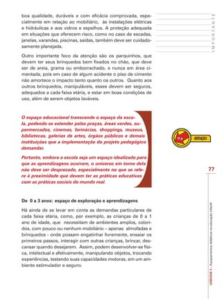 IMPORTANTE

boa qualidade, duráveis e com eficácia comprovada, especialmente em relação ao mobiliário, às instalações elétricas
e hidráulicas e aos vidros e espelhos. A proteção adequada
em situações que oferecem risco, como no caso de escadas,
janelas, varandas, piscinas, saídas, também deve ser cuidadosamente planejada.
Outro importante foco da atenção são os parquinhos, que
devem ter seus brinquedos bem fixados no chão, que deve
ser de areia, grama ou emborrachado, e nunca em área cimentada, pois em caso de algum acidente o piso de cimento
não amortece o impacto tanto quanto os outros. Quanto aos
outros brinquedos, manipuláveis, esses devem ser seguros,
adequados a cada faixa etária, e estar em boas condições de
uso, além de serem objetos laváveis.

O espaço educacional transcende o espaço da escola, podendo se estender pelas praças, áreas verdes, supermercados, cinemas, farmácias, shoppings, museus,
bibliotecas, galerias de artes, órgãos públicos e demais
instituições que a implementação do projeto pedagógico
demandar.

De 0 a 3 anos: espaço de exploração e aprendizagens
Há ainda de se levar em conta as demandas particulares de
cada faixa etária, como, por exemplo, as crianças de 0 a 1
ano de idade, que necessitam de ambientes amplos, coloridos, com pouco ou nenhum mobiliário – apenas almofadas e
brinquedos - onde possam engatinhar livremente, ensaiar os
primeiros passos, interagir com outras crianças, brincar, descansar quando desejarem. Assim, podem desenvolver-se física, intelectual e afetivamente, manipulando objetos, trocando
experiências, testando suas capacidades motoras, em um ambiente estimulador e seguro.

77

UNIDADE 4 – Equipamentos didáticos na educação infantil

Portanto, embora a escola seja um espaço idealizado para
que as aprendizagens ocorram, o universo em torno dela
não deve ser desprezado, especialmente no que se refere à proximidade que devem ter as práticas educativas
com as práticas sociais do mundo real.

 