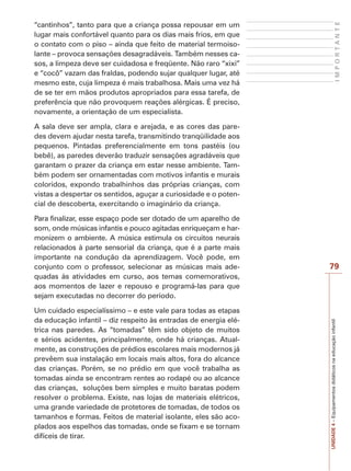 IMPORTANTE

“cantinhos”, tanto para que a criança possa repousar em um
lugar mais confortável quanto para os dias mais frios, em que
o contato com o piso – ainda que feito de material termoisolante – provoca sensações desagradáveis. Também nesses casos, a limpeza deve ser cuidadosa e freqüente. Não raro “xixi”
e “cocô” vazam das fraldas, podendo sujar qualquer lugar, até
mesmo este, cuja limpeza é mais trabalhosa. Mais uma vez há
de se ter em mãos produtos apropriados para essa tarefa, de
preferência que não provoquem reações alérgicas. É preciso,
novamente, a orientação de um especialista.
A sala deve ser ampla, clara e arejada, e as cores das paredes devem ajudar nesta tarefa, transmitindo tranqüilidade aos
pequenos. Pintadas preferencialmente em tons pastéis (ou
bebê), as paredes deverão traduzir sensações agradáveis que
garantam o prazer da criança em estar nesse ambiente. Também podem ser ornamentadas com motivos infantis e murais
coloridos, expondo trabalhinhos das próprias crianças, com
vistas a despertar os sentidos, aguçar a curiosidade e o potencial de descoberta, exercitando o imaginário da criança.

Um cuidado especialíssimo – e este vale para todas as etapas
da educação infantil – diz respeito às entradas de energia elétrica nas paredes. As “tomadas” têm sido objeto de muitos
e sérios acidentes, principalmente, onde há crianças. Atualmente, as construções de prédios escolares mais modernos já
prevêem sua instalação em locais mais altos, fora do alcance
das crianças. Porém, se no prédio em que você trabalha as
tomadas ainda se encontram rentes ao rodapé ou ao alcance
das crianças, soluções bem simples e muito baratas podem
resolver o problema. Existe, nas lojas de materiais elétricos,
uma grande variedade de protetores de tomadas, de todos os
tamanhos e formas. Feitos de material isolante, eles são acoplados aos espelhos das tomadas, onde se fixam e se tornam
difíceis de tirar.

79

UNIDADE 4 – Equipamentos didáticos na educação infantil

Para finalizar, esse espaço pode ser dotado de um aparelho de
som, onde músicas infantis e pouco agitadas enriqueçam e harmonizem o ambiente. A música estimula os circuitos neurais
relacionados à parte sensorial da criança, que é a parte mais
importante na condução da aprendizagem. Você pode, em
conjunto com o professor, selecionar as músicas mais adequadas às atividades em curso, aos temas comemorativos,
aos momentos de lazer e repouso e programá-las para que
sejam executadas no decorrer do período.

 