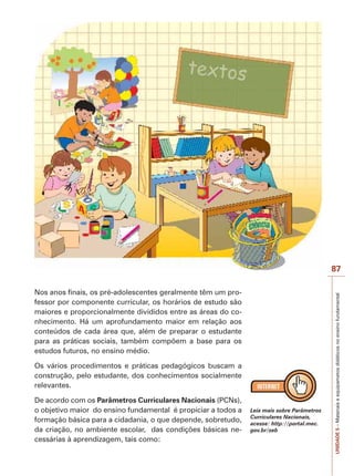 Nos anos finais, os pré-adolescentes geralmente têm um professor por componente curricular, os horários de estudo são
maiores e proporcionalmente divididos entre as áreas do conhecimento. Há um aprofundamento maior em relação aos
conteúdos de cada área que, além de preparar o estudante
para as práticas sociais, também compõem a base para os
estudos futuros, no ensino médio.
Os vários procedimentos e práticas pedagógicos buscam a
construção, pelo estudante, dos conhecimentos socialmente
relevantes.
De acordo com os Parâmetros Curriculares Nacionais (PCNs),
o objetivo maior do ensino fundamental é propiciar a todos a
formação básica para a cidadania, o que depende, sobretudo,
da criação, no ambiente escolar, das condições básicas necessárias à aprendizagem, tais como:

Leia mais sobre Parâmetros
Curriculares Nacionais,
acesse: http://portal.mec.
gov.br/seb

UNIDADE 5 – Materiais e equipametos didáticos no ensino fundamental

87

 