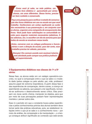 Como você já sabe, na rede pública, um
mesmo livro didático é aproveitado por vários
alunos, em anos diferentes. Dessa forma, precisa
ser bem cuidado e conservado.
Faça uma pesquisa para verificar o estado de conservação dos livros didáticos em uso na escola em que você
trabalha. Confeccione um cartaz explicando os cuidados necessários à sua preservação e, em conjunto com
os alunos, organize uma campanha de encapamento dos
livros. Você pode fazer solicitações na comunidade escolar para angariar materiais necessários (plásticos, fitas adesivas, etc.) e escolher um dia da semana para que
todos da escola se envolvam nessa tarefa.
Antes, converse com os colegas professores e funcionários e com a direção da escola; para dar certo, esse
trabalho precisa ter adesão, parcerias.
Atenção! Em comum acordo com seu(sua) tutor(a),
esta atividade pode compor sua prática profissional supervisionada.

Nessa fase, os alunos estão em um estágio operatório-concreto, no qual a comparação entre o que se sabe e o modelo dado (pelos colegas ou pelo adulto: pai, mãe, professor)
assume papel de extrema importância. A partir dessa fase e
das experiências de comparação, dentre outras, a criança vai
assimilando os saberes, que passam a ter significado, tornando-se autônoma e desenvolvendo senso crítico. Elas precisam ver, tocar, sentir, cheirar, manipular os objetos, para que
por meio de suas percepções possam fazer representações
mentais e pensar sobre eles.
Esse é o período em que a constante busca pelas experiências e pelos conhecimentos prévios dos alunos também deve
tornar parte das práticas educativas, pois, ao estabelecer relações entre o que já se sabe e o conhecimento novo – por
meio da análise, da comparação e da manipulação –, a criança consegue atribuir significado ao conteúdo que está sendo

91
UNIDADE 5 – Materiais e equipametos didáticos no ensino fundamental

3 Equipamentos didáticos nas classes de 1a a 5a
séries

 