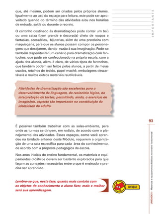 O cantinho destinado às dramatizações pode conter um baú
ou uma caixa (bem grande e decorada) cheio de roupas e
fantasias, acessórios, bijuterias, além de uma prateleira com
maquiagens, para que os alunos possam compor os personagens que desejarem, dando vazão à sua imaginação. Pode-se
também disponibilizar um cenário para dramatização com fantoches, que pode ser confeccionado na própria escola, com a
ajuda dos alunos, além, é claro, de vários tipos de fantoches,
que também podem ser feitos pelos alunos, a partir de meias
usadas, retalhos de tecido, papel machê, embalagens descartáveis e muitos outros materiais reutilizáveis.

IMPORTANTE

que, até mesmo, podem ser criados pelos próprios alunos.
Igualmente ao uso do espaço para leitura, este pode ser aproveitado quando do término das atividades e/ou nos horários
de entrada, saída ou durante o recreio.

Atividades de dramatização são excelentes para o
desenvolvimento da linguagem, do raciocínio lógico, da
interpretação de textos, permitindo, ainda, o exercício do
imaginário, aspecto tão importante na constituição da
identidade do adulto.

É possível também trabalhar com as salas-ambiente, para
onde as turmas se dirigem, em rodízio, de acordo com o planejamento das atividades. Esses espaços, como você aprendeu na Unidade anterior deste Módulo, requerem a organização de uma sala específica para cada área do conhecimento,
de acordo com a proposta pedagógica da escola.
Nos anos iniciais do ensino fundamental, os materiais e equipamentos didáticos devem ser bastante explorados para que
façam as conexões necessárias entre o que é ensinado e precisa ser aprendido.

Lembre-se que, nesta fase, quanto mais contato com
os objetos do conhecimento o aluno fizer, mais e melhor
será sua aprendizagem.

UNIDADE 5 – Materiais e equipametos didáticos no ensino fundamental

93

 