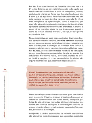 Por isso é tão comum o uso de materiais concretos nas 1a e
2a séries. Entende-se por material concreto tudo aquilo que
serve como recurso didático e pode ser manipulado, tocado,
sentido pela criança, de forma que faça significado para ela.
É bom que se diga que a fase operatório-concreta não tem
data marcada ou idade terminal para ser superada. Os níveis
mais complexos de aprendizagem, como a abstração, por
exemplo, são mais rapidamente alcançados, tanto mais a fase
operatório-concreta for desenvolvida, exercitada. A criança é
quem dá os primeiros sinais de que já consegue abstrair –
como ao realizar cálculos mentais –, ou seja, de que já está
mudando de fase.
Nessa perspectiva, as salas nos anos iniciais devem ser dotadas de muito material concreto. Da 1a até a 5a série, os alunos
devem ter acesso a esses materiais sempre que necessitarem,
sem precisar pedir autorização ao professor. Para facilitar o
acesso, materiais como canudos, tampinhas plásticas, material dourado, ábacos (denominados materiais de contagem)
devem estar dispostos nas prateleiras da sala, ao alcance dos
estudantes. No mesmo móvel, miniaturas, moldes de arcada dentária e órgãos do corpo humano feitos de plástico são
alguns dos materiais que podem ser disponibilizados.

UNIDADE 5 – Materiais e equipametos didáticos no ensino fundamental

94
O mais interessante é que esses materiais também
podem ser construídos pelas crianças, tendo em vista as
demandas do contexto em que se encontram. Atividades
pedagógicas que envolvem construção de materiais e
jogos sempre ganham o interesse das crianças que, ao
realizá-las, aprendem duas vezes!

Outra forma importante e bastante atraente para se trabalhar
com o concreto é levar as crianças a locais onde possam vivenciar os conhecimentos dos livros. Assim, zoológicos, galerias de arte, cinemas, mercados, clínicas veterinárias, etc.
constituem cenários ideais para a aprendizagem concreta da
criança por estimularem a realização das representações mentais, necessárias à abstração.
Compondo o cenário educacional, os recursos audiovisuais
são alternativas muito interessantes que apresentam excelentes

 