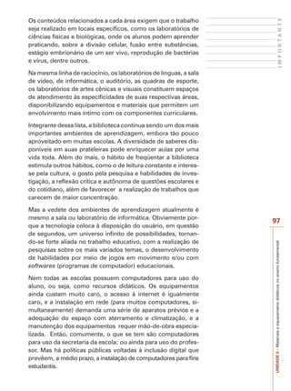 IMPORTANTE

Os conteúdos relacionados a cada área exigem que o trabalho
seja realizado em locais específicos, como os laboratórios de
ciências físicas e biológicas, onde os alunos podem aprender
praticando, sobre a divisão celular, fusão entre substâncias,
estágio embrionário de um ser vivo, reprodução de bactérias
e vírus, dentre outros.
Na mesma linha de raciocínio, os laboratórios de línguas, a sala
de vídeo, de informática, o auditório, as quadras de esporte,
os laboratórios de artes cênicas e visuais constituem espaços
de atendimento às especificidades de suas respectivas áreas,
disponibilizando equipamentos e materiais que permitem um
envolvimento mais íntimo com os componentes curriculares.
Integrante dessa lista, a biblioteca continua sendo um dos mais
importantes ambientes de aprendizagem, embora tão pouco
aproveitado em muitas escolas. A diversidade de saberes disponíveis em suas prateleiras pode enriquecer aulas por uma
vida toda. Além do mais, o hábito de freqüentar a biblioteca
estimula outros hábitos, como o de leitura constante e interesse pela cultura, o gosto pela pesquisa e habilidades de investigação, a reflexão crítica e autônoma de questões escolares e
do cotidiano, além de favorecer a realização de trabalhos que
carecem de maior concentração.

Nem todas as escolas possuem computadores para uso do
aluno, ou seja, como recursos didáticos. Os equipamentos
ainda custam muito caro, o acesso à internet é igualmente
caro, e a instalação em rede (para muitos computadores, simultaneamente) demanda uma série de aparatos prévios e a
adequação do espaço com aterramento e climatização, e a
manutenção dos equipamentos requer mão-de-obra especializada. Então, comumente, o que se tem são computadores
para uso da secretaria da escola; ou ainda para uso do professor. Mas há políticas públicas voltadas à inclusão digital que
prevêem, a médio prazo, a instalação de computadores para fins
estudantis.

97
UNIDADE 5 – Materiais e equipametos didáticos no ensino fundamental

Mas a vedete dos ambientes de aprendizagem atualmente é
mesmo a sala ou laboratório de informática. Obviamente porque a tecnologia coloca à disposição do usuário, em questão
de segundos, um universo infinito de possibilidades, tornando-se forte aliada no trabalho educativo, com a realização de
pesquisas sobre os mais variados temas, o desenvolvimento
de habilidades por meio de jogos em movimento e/ou com
softwares (programas de computador) educacionais.

 