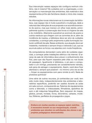Sua intervenção nesses espaços não configura nenhum mistério, não é mesmo? Os cuidados com a organização, a conservação e a manutenção dos ambientes, dos materiais e dos
equipamentos já lhe são familiares desde o início dos nossos
estudos.
As informações novas relacionam-se à conservação da biblioteca, cujo espaço não é muito suscetível a mudanças, dada a
natureza das intenções de sua proposta e ao acondicionamento do acervo, mas que merece um olhar mais atento, principalmente quanto à conservação dos livros e à higiene da sala
e do mobiliário. Altamente suscetível ao acúmulo de poeira e
outros resíduos que chegam com as correntes de ar, além da
incidência de insetos, a biblioteca deve ser alvo de cuidados
constantes, a começar pelo arejamento e pela iluminação (natural e artificial) da sala. Nesse ambiente, sua atuação deve ser
insistente, mantendo-o sempre limpo e retirando o pó, que se
acumula sobre os livros e as estantes com muita freqüência.

UNIDADE 5 – Materiais e equipametos didáticos no ensino fundamental

98

Os computadores demandam outra série de cuidados especiais, a começar pelas instalações elétrica e da internet. O arranjo da sala de informática deve prever o embutimento dos
fios, para que não fiquem expostos pelo chão ou nos locais
de passagem. Igualmente à biblioteca, o pó para o computador é um inimigo, precisando ser constantemente retirado,
sob pena de estragar o equipamento. Assim, você deve ficar
atento(a) e, sempre que possível – no mínimo uma vez ao dia
–, limpar os equipamentos com pano úmido (e só!). Nada de
produtos químicos!
Uma série de outros recursos, já conhecidos por você, tem
sido muito úteis, independentemente dos ambientes e laboratórios específicos, podendo ser usados durante as aulas
em sala comum, enriquecendo-as. Falamos de equipamentos
como a televisão, o videocassete, filmadoras, aparelhos de
som e até máquinas fotográficas. Sem esquecer de mapas,
globos, jornais, revistas, livros, dicionários, cartazes, modelos, fôlderes, panfletos de propaganda e jogos.

Embora em muitas escolas os espaços sejam restritos,
é necessário investir na sua reorganização, criando
ambientes que atendam às solicitações dos alunos e aos
projetos pedagógicos desenvolvidos.

 
