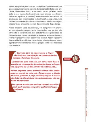 UNIDADE
5
–
Materiais
e
equipametos
didáticos
no
ensino
fundamental
99
I
M
P
O
R
T
A
N
T
E
Nessa reorganização é preciso considerar a possibilidade dos
alunos assumirem uma parcela da responsabilidade pelo am-
biente, deixando-o limpo e arrumado para a próxima turma
após o uso, cuidando dos animais e das plantas (nos labora-
tórios ou aquários e viveiros), estabelecendo uma rotina de
atualização das informações e dos trabalhos expostos. Este
também é um exercício de reconhecimento de si como sujeito
integrante do ambiente escolar, do sentimento de pertença.
Nesse aspecto, você educador(a), em conjunto com profes-
sores e demais colegas, pode desenvolver um projeto ob-
jetivando o envolvimento dos estudantes nos processos de
manutenção e conservação dos ambientes, até mesmo como
forma de preservação do patrimônio escolar. Assim é possível
formar cidadãos críticos e capacitados o bastante para serem
agentes transformadores de sua própria vida e da realidade
que os cerca.
Converse com os alunos sobre a impor-
tância de sua participação na conservação dos
espaços educativos da escola.
Confeccione, para cada sala, um cartaz com dicas a
respeito da conservação do ambiente (jogue o lixo no
lixo, apague a luz ao sair, arrume as carteiras, etc.).
Por fim, organize, com a ajuda dos alunos e dos profes-
sores, os murais de cada sala. Converse com a direção
da escola, primeiro, e peça colaboração para a realiza-
ção da tarefa. Planeje tudo com antecedência e não tra-
balhe no improviso!
Em comum acordo com seu(sua) tutor(a), essa ativi-
dade pode compor sua prática profissional super-
visionada.
 