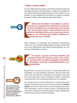 UNIDADE
6
–
Materiais
e
equipamentos
didáticos
no
ensino
médio
102
1 Sobre o ensino médio
A nova LDB promoveu sérias e profundas transformações na
educação brasileira. Exemplo disso, o antigo 2o
grau deixa de
ter a dupla função de preparatório para o ensino superior e ha-
bilitador a uma profissão de nível técnico e passa à condição
de ensino médio, última etapa da educação básica.
Tendo como finalidade a consolidação e aprofun-
damento dos conhecimentos adquiridos no ensino fun-
damental, possibilitando o prosseguimento dos estudos,
o novo ensino médio propõe o desenvolvimento de com-
petências e habilidades básicas, em um processo de cons-
trução de uma educação geral voltada à cidadania e à
preparação para o trabalho.
Essa mudança na concepção dos processos educacionais
rompe com os currículos fragmentados de antes, requerendo
uma nova estruturação dos saberes sistematizados que de-
vem ser trabalhados na escola.
O currículo, segundo as diretrizes definidas pelo
Conselho Nacional de Educação, ganha novos contor-
nos, pautados pelos princípios pedagógicos da identida-
de, diversidade, autonomia, interdisciplinaridade e con-
textualização.
Dessa forma, as áreas do currículo e o tratamento dado aos
conteúdos, em cada instituição de ensino, devem primar pela
oferta dos instrumentos necessários ao estudante para que
ele, autonomamente, tenha condições de refletir e relacionar
o que aprendeu com as práticas sociais em seu cotidiano.
Ao contrário dos currículos anteriores, os componentes (dis-
ciplinas) comunicam-se uns com os outros, de forma interdis-
ciplinar, tal como na vida real, em que as situações que deve-
mos administrar e para as quais usamos, simultaneamente,
os diversos recursos e conhecimentos de nosso repertório de
experiências não são compartimentadas.
Para mais informações
sobre métodos do ensino
interdisciplinar, acesse:
http://www.paulofreire.
org/Moacir_Gadotti/Artigos/
Portugues/Filosofia_da_
Educacao/Interdisci_
Atitude_Metodo_1999.pdf
 