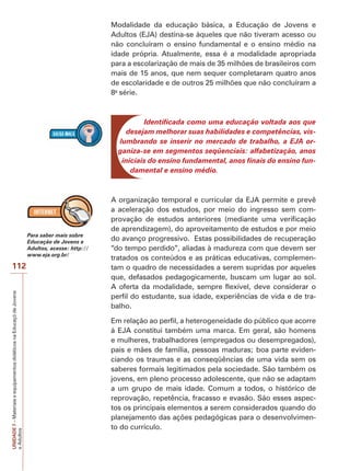 UNIDADE
7
–
Materiais
e
equipamentos
didáticos
na
Educaçõ
de
Jovens
e
Adultos
112
Modalidade da educação básica, a Educação de Jovens e
Adultos (EJA) destina-se àqueles que não tiveram acesso ou
não concluíram o ensino fundamental e o ensino médio na
idade própria. Atualmente, essa é a modalidade apropriada
para a escolarização de mais de 35 milhões de brasileiros com
mais de 15 anos, que nem sequer completaram quatro anos
de escolaridade e de outros 25 milhões que não concluíram a
8a
série.
Identificada como uma educação voltada aos que
desejam melhorar suas habilidades e competências, vis-
lumbrando se inserir no mercado de trabalho, a EJA or-
ganiza-se em segmentos seqüenciais: alfabetização, anos
iniciais do ensino fundamental, anos finais do ensino fun-
damental e ensino médio.
A organização temporal e curricular da EJA permite e prevê
a aceleração dos estudos, por meio do ingresso sem com-
provação de estudos anteriores (mediante uma verificação
de aprendizagem), do aproveitamento de estudos e por meio
do avanço progressivo. Estas possibilidades de recuperação
“do tempo perdido”, aliadas à madureza com que devem ser
tratados os conteúdos e as práticas educativas, complemen-
tam o quadro de necessidades a serem supridas por aqueles
que, defasados pedagogicamente, buscam um lugar ao sol.
A oferta da modalidade, sempre flexível, deve considerar o
perfil do estudante, sua idade, experiências de vida e de tra-
balho.
Em relação ao perfil, a heterogeneidade do público que acorre
à EJA constitui também uma marca. Em geral, são homens
e mulheres, trabalhadores (empregados ou desempregados),
pais e mães de família, pessoas maduras; boa parte eviden-
ciando os traumas e as conseqüências de uma vida sem os
saberes formais legitimados pela sociedade. São também os
jovens, em pleno processo adolescente, que não se adaptam
a um grupo de mais idade. Comum a todos, o histórico de
reprovação, repetência, fracasso e evasão. São esses aspec-
tos os principais elementos a serem considerados quando do
planejamento das ações pedagógicas para o desenvolvimen-
to do currículo.
Para saber mais sobre
Educação de Jovens e
Adultos, acesse: http://
www.eja.org.br/
 