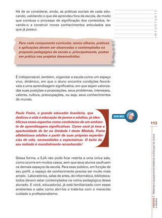 UNIDADE
7
–
Materiais
e
equipamentos
didáticos
na
Educaçõ
de
Jovens
e
Adultos
113
I
M
P
O
R
T
A
N
T
E
Há de se considerar, ainda, as práticas sociais de cada edu-
cando, validando o que ele aprendeu fora da escola, de modo
que conduza o processo de significação dos conteúdos, le-
vando-o a construir novos conhecimentos articulados aos
que já possui.
Para cada componente curricular, novos olhares, práticas
e aplicações devem ser observadas e contempladas na
proposta pedagógica da escola e, principalmente, postas
em prática nos projetos desenvolvidos.
É indispensável, também, organizar a escola como um espaço
vivo, dinâmico, em que o aluno encontra condições favorá-
veis a uma aprendizagem significativa, em que sejam valoriza-
das suas posições e proposições, seus problemas, interesses,
valores, cultura, preocupações, ou seja, seus conhecimentos
de mundo.
Paulo Freire, o grande educador brasileiro, que
dedicou a vida à educação de jovens e adultos, já iden-
tificava esses aspectos como condutores de um ambien-
te de aprendizagens significativas. Como você já teve a
oportunidade de ler na Unidade I deste Módulo, Freire
alfabetizava adultos a partir de suas próprias experiên-
cias de vida, necessidades e expectativas. O êxito de
seu método é mundialmente reconhecido!
Dessa forma, a EJA não pode ficar restrita a uma única sala,
como ocorre em muitos casos, sem que seus alunos usufruam
os demais espaços da escola. Para esse público, em função de
seu perfil, o espaço de conhecimento precisa ser muito mais
amplo. Laboratórios, salas de artes, de informática, biblioteca;
todos devem estar contemplados na rotina pedagógica desse
alunado. E você, educador(a), já está familiarizado com esses
ambientes e sabe como abri-los e tratá-los com o merecido
cuidado e profissionalismo.
 