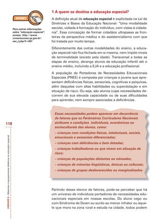 UNIDADE
8
–
Materiais
e
equipamentos
didáticos
na
educação
especial
118
1 A quem se destina a educação especial?
A definição atual de educação especial é explicitada na Lei de
Diretrizes e Bases da Educação Nacional: “Uma modalidade
escolar, voltada à formação do indivíduo, com vistas à cidada-
nia”. Essa concepção de formar cidadãos ultrapassa as fron-
teiras da perspectiva médica e do assistencialismo com que
foi tratada por muito tempo.
Diferentemente das outras modalidades do ensino, a educa-
ção especial não fica fechada em si mesma, nem impõe níveis
de terminalidade (exceto pela idade). Transversal a todas as
etapas de ensino, abrange alunos da educação infantil até o
ensino médio, incluindo a EJA e a educação profissional.
A população de Portadores de Necessidades Educacionais
Especiais (PNEE) é composta por crianças e jovens que apre-
sentam deficiências físicas, sensoriais, cognitivas e psíquicas,
além daquelas com altas habilidades ou superdotação e em
situação de risco. Ou seja, são alunos cujas necessidades de-
correm de sua elevada capacidade ou de suas dificuldades
para aprender, nem sempre associadas a deficiências.
Essas necessidades podem aparecer em decorrência
de fatores que os Parâmetros Curriculares Nacionais
atribuem a condições individuais, econômicas ou
socioculturais dos alunos, como:
– crianças com condições físicas, intelectuais, sociais,
emocionais e sensoriais diferenciadas;
– crianças com deficiências e bem dotadas;
– crianças trabalhadoras ou que vivem em situação de
risco;
– crianças de populações distantes ou nômades;
– crianças de minorias lingüísticas, étnicas ou culturais;
– crianças de grupos desfavorecidos ou marginalizados.
Partindo desse elenco de fatores, pode-se perceber que há
um universo de indivíduos portadores de necessidades edu-
cacionais especiais em nossas escolas. Do aluno cego ou
com Síndrome de Down ou surdo ao menor infrator ou àque-
le que mora na zona rural e estuda na cidade, todos podem
Para outras informações
sobre “educação especial”,
acesse: http://www.
crmariocovas.sp.gov.br/
ees_l.php?t=001
 