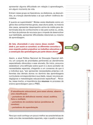UNIDADE
8
–
Materiais
e
equipamentos
didáticos
na
educação
especial
119
I
M
P
O
R
T
A
N
T
E
apresentar alguma dificuldade em relação à aprendizagem,
em algum momento da vida.
Entram nesse grupo os hiperativos, os disléxicos, os desnutri-
dos, as crianças abandonadas e as que sofrem violência do-
méstica.
E quanto ao superdotado? Muitas vezes idealizado como um
gênio dos conhecimentos gerais, esse aluno pode, na maioria
dos casos, apresentar desempenho acima da média para de-
terminada área do conhecimento e não para outras ou, ainda,
em face da pobreza de recursos que o impede de desenvolver
sua habilidade, apresentar dificuldades relacionais ou mesmo
de aprendizagem.
De fato, diversidade é uma marca dessa modali-
dade e, por assim se constituir, os diferentes conceitos a
esse respeito podem prejudicar os trabalhos educativos e
a construção das aprendizagens por parte desses alunos.
Assim, a atual Política Nacional de Educação Especial defi-
niu um conjunto de prioridades pertinentes ao atendimento
especializado oferecidos a esse alunado. De início, procurou
estabelecer uma definição sobre quem é o aluno portador de
necessidades especiais, chegando a um consenso de que é
o indivíduo que, “por apresentar necessidades próprias e di-
ferentes dos demais alunos no domínio das aprendizagens
curriculares correspondentes à sua idade, requer recursos pe-
dagógicos e metodologias educacionais específicas”. Perce-
ba, nesse trecho, a importância dos recursos no processo de
ensino-aprendizagem para o PNEE.
O atendimento educacional, para esses alunos, observa
uma classificação:
– portadores de deficiência mental, visual, auditiva,
física e múltipla;
– portadores de condutas típicas (problemas de
conduta);
– portadores de superdotação.
Para que você conheça um pouco melhor as características de
cada uma das necessidades especiais, veja o quadro a seguir.
 