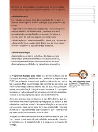 UNIDADE
8
–
Materiais
e
equipamentos
didáticos
na
educação
especial
121
I
M
P
O
R
T
A
N
T
E
família e na comunidade; independência na locomoção;
saúde e segurança; desempenho escolar; lazer e trabalho.
Deficiência visual
É a redução ou perda total da capacidade de ver com o
melhor olho e após a melhor correção ótica. Manifesta-se
como:
– cegueira: sob o enfoque educacional, representa perda
total ou resíduo mínimo da visão, que leva o aluno a
necessitar do método Braille como meio de leitura e
escrita, além de outros equipamentos especiais;
– visão reduzida: trata-se de resíduo visual que permite ao
educando ler impressos à tinta desde que se empreguem
recursos didáticos e equipamentos especiais.
Deficiência múltipla
Associação, no mesmo indivíduo, de duas ou mais
deficiências primárias (mental/visual/auditiva/física),
com comprometimentos que acarretam atrasos no
desenvolvimento global e na capacidade adaptativa.
O Programa Educação para Todos e as Diretrizes Nacionais da
Educação Inclusiva, ambos do MEC, orientam o ingresso dos
PNEE no ambiente educacional, preferencialmente, em esco-
las regulares. Mas esse ingresso não significa tão-somente sua
colocação no espaço físico de uma sala de aula, mas, principal-
mente, sua participação integral em um ambiente rico em opor-
tunidades e vivências que lhes permitam, de maneira adaptada,
acessar o currículo proposto para seu nível de ensino.
Além das adaptações curriculares a que têm direito, que de-
vem estar incluídas na proposta pedagógica da escola, e das
atividades coletivas, visando à sua socialização e ao aprender
com o outro, esse aluno pode ter à sua disposição recursos
materiais e equipamentos especializados que contribuirão
para seu avanço no universo educacional.
A organização do ambiente e a estrutura física da sala, por sua
vez, devem considerar a funcionalidade, no que diz respeito,
principalmente, à acessibilidade e à ocupação otimizada do
espaço.
Para mais informações sobre
o Programa “Educação para
Todos”, acesse: http://portal.
mec.gov.br
 