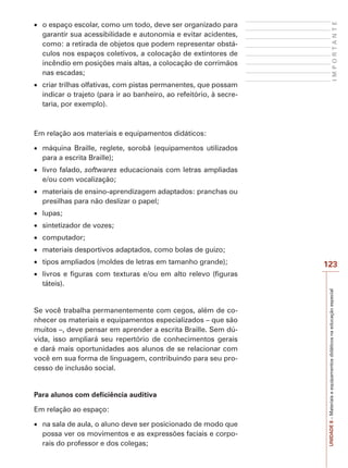 UNIDADE
8
–
Materiais
e
equipamentos
didáticos
na
educação
especial
123
I
M
P
O
R
T
A
N
T
E
x o espaço escolar, como um todo, deve ser organizado para
garantir sua acessibilidade e autonomia e evitar acidentes,
como: a retirada de objetos que podem representar obstá-
culos nos espaços coletivos, a colocação de extintores de
incêndio em posições mais altas, a colocação de corrimãos
nas escadas;
x criar trilhas olfativas, com pistas permanentes, que possam
indicar o trajeto (para ir ao banheiro, ao refeitório, à secre-
taria, por exemplo).
Em relação aos materiais e equipamentos didáticos:
x máquina Braille, reglete, sorobã (equipamentos utilizados
para a escrita Braille);
x livro falado, softwares educacionais com letras ampliadas
e/ou com vocalização;
x materiais de ensino-aprendizagem adaptados: pranchas ou
presilhas para não deslizar o papel;
x lupas;
x sintetizador de vozes;
x computador;
x materiais desportivos adaptados, como bolas de guizo;
x tipos ampliados (moldes de letras em tamanho grande);
x livros e figuras com texturas e/ou em alto relevo (figuras
táteis).
Se você trabalha permanentemente com cegos, além de co-
nhecer os materiais e equipamentos especializados – que são
muitos –, deve pensar em aprender a escrita Braille. Sem dú-
vida, isso ampliará seu repertório de conhecimentos gerais
e dará mais oportunidades aos alunos de se relacionar com
você em sua forma de linguagem, contribuindo para seu pro-
cesso de inclusão social.
Para alunos com deficiência auditiva
Em relação ao espaço:
x na sala de aula, o aluno deve ser posicionado de modo que
possa ver os movimentos e as expressões faciais e corpo-
rais do professor e dos colegas;
 
