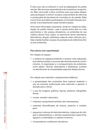 UNIDADE
8
–
Materiais
e
equipamentos
didáticos
na
educação
especial
126
É claro que não se atribuem a você as adaptações do prédio
escolar. São serviços especializados de arquitetura e engenha-
ria. Mas você pode e deve contribuir para que essas adapta-
ções aconteçam e entrem no plano orçamentário de reformas
e construções da secretaria do município ou do estado. Sabe
como? Com sua efetiva participação no Conselho Escolar, pro-
pondo e acompanhando essas transformações.
Uma outra informação importante, ainda em relação às adap-
tações do prédio escolar: caso a escola tenha dois ou mais
pavimentos e não possua elevadores, os ambientes de uso
coletivo devem ficar, todos, no pavimento térreo (secretaria,
laboratórios, direção, biblioteca, salas de vídeo, oficinas, etc.).
Esta medida facilita o acesso de portadores de deficiência físi-
ca aos ambientes.
Para alunos com superdotação
Em relação ao espaço:
‡ RVLVWHPDGHHVSDoRVDPELHQWHpVHPSUHPDLVDGHTXDGR
pois oferece acesso a recursos das diversas áreas do conhe-
cimento. A organização e o enriquecimento de ambientes,
como atelier, oficinas, laboratórios e bibliotecas, auxiliam
no atendimento às necessidades especiais desses alunos.
Em relação aos materiais e equipamentos didáticos:
‡ D DSUHVHQWDomR GRV FRQWH~GRV GHYH H[SORUDU EDVWDQWH R
uso de recursos audiovisuais para estimular e garantir a
atenção para o tema;
‡ RXVRGHLPDJHQVJUiILFRVILJXUDVS{VWHUHVIRWRJUDILDV
filmes;
‡ PXUDLVWDPEpPHVWLPXODP
‡ PDWHULDLVPDQLSXOiYHLVWDPEpPVmRLQWHUHVVDQWHV
‡ PDWHULDLV GLYHUVLILFDGRV GH SLQWXUD GHVHQKR H PRGHOD-
gem;
‡ SHTXHQRVPRWRUHVGHHOHWURGRPpVWLFRVPiTXLQDVGHUHOy-
gios e despertadores, e demais equipamentos nessa linha,
aguçam a criatividade e o espírito inventivo;
‡ FRPSXWDGRUHVHsoftwares educativos.
 