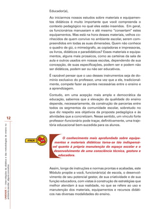UNIDADE
1
–
Inter-relações
da
didática
e
das
metodologias
de
ensino
no
ambiente
escolar:
alguns
conceitos
12
Educador(a),
Ao iniciarmos nossos estudos sobre materiais e equipamen-
tos didáticos é muito importante que você compreenda o
contexto pedagógico no qual eles estão inseridos. Em geral,
os funcionários manuseiam e até mesmo “consertam” estes
equipamentos. Mas está na hora desses materiais, velhos co-
nhecidos de quem convive no ambiente escolar, serem com-
preendidos em todas as suas dimensões. Quem não conhece
o quadro de giz, o mimeógrafo, as copiadoras e impressoras,
os livros, didáticos e paradidáticos? Esses materiais e equipa-
mentos, alguns mais prosaicos, como as carteiras da sala de
aula e outros usados em nossas escolas, dependendo de sua
concepção, de suas especificações, podem ser e podem não
ser didáticos, podem ser ou não ser educativos.
É razoável pensar que o uso desses instrumentos seja de do-
mínio exclusivo do professor, uma vez que a ele, tradicional-
mente, compete fazer as pontes necessárias entre o ensino e
a aprendizagem.
Contudo, em uma acepção mais ampla e democrática da
educação, sabemos que a elevação da qualidade do ensino
depende, necessariamente, da construção de parcerias entre
todos os segmentos da comunidade escolar, sobretudo no
que diz respeito aos objetivos da proposta pedagógica e às
atividades que a concretizam. Nesse sentido, um vínculo forte
professor–funcionário pode traçar, definitivamente, uma traje-
tória educacional bem-sucedida para os alunos.
O conhecimento mais aprofundado sobre equipa-
mentos e materiais didáticos torna-se tão indispensá-
vel quanto à própria manutenção do espaço escolar e o
desenvolvimento de uma consciência técnica, gestora e
educadora.
Assim, longe de instruções e normas prontas e acabadas, este
Módulo propõe a você, funcionário(a) de escola, o desenvol-
vimento de seu potencial gestor, de sua criatividade e de sua
função educadora, com vistas à construção de estratégias que
melhor atendam à sua realidade, no que se refere ao uso e
manutenção dos materiais, equipamentos e recursos didáti-
cos nas diversas modalidades do ensino.
 