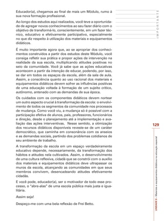 UNIDADE
8
–
Materiais
e
equipamentos
didáticos
na
educação
especial
129
I
M
P
O
R
T
A
N
T
E
Educador(a), chegamos ao final de mais um Módulo, rumo à
sua nova formação profissional.
Ao longo dos estudos aqui realizados, você teve a oportunida-
de de agregar novos conhecimentos ao seu fazer diário com o
objetivo de transformá-lo, conscientemente, em um fazer téc-
nico, educativo e efetivamente participativo, especialmente
no que diz respeito à utilização dos materiais e equipamentos
didáticos.
É muito importante agora que, ao se apropriar dos conheci-
mentos construídos a partir dos estudos deste Módulo, você
consiga refletir sua prática e propor ações de intervenção na
realidade da sua escola, multiplicando atitudes positivas no
seio da comunidade. Você já sabe que as ações educativas
acontecem a partir da intenção de educar, podendo, por isso,
se dar em todos os espaços da escola, além da sala de aula.
Assim, a consciência quanto ao uso racional dos materiais e
equipamentos didáticos devem sofrer as influências positivas
de uma educação voltada à formação de um sujeito crítico,
autônomo, antenado com as demandas de sua época.
Os cuidados com os componentes didáticos devem nortear
um outro aspecto crucial à transformação da escola: o envolvi-
mento de todos os segmentos da comunidade nos processos
de mudança. Como você viu, a mudança só é possível com a
participação efetiva de alunos, pais, professores, funcionários
e direção, desde o planejamento até a implementação e ava-
liação das ações interventivas. Nesse sentido, a otimização
dos recursos didáticos disponíveis reveste-se de um caráter
democrático, que caminha em consonância com os anseios
e as demandas sociais, partindo dos problemas cotidianos de
seu ambiente de trabalho.
A transformação da escola em um espaço verdadeiramente
educativo depende, necessariamente, da transformação dos
hábitos e atitudes nela cultivados. Assim, o desenvolvimento
de uma cultura reflexiva, cidadã que se constrói com o auxílio
dos materiais e equipamentos didáticos deve ultrapassar os
muros da escola, alcançando as comunidades em que seus
membros convivem, desencadeando atitudes efetivamente
cidadãs.
E você pode, educador(a), ser o motivador de todo esse pro-
cesso, o “abre-alas” de uma escola pública mais justa e igua-
litária.
Assim seja!
Despeço-me com uma bela reflexão de Frei Betto.
 