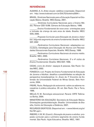 REFERÊNCIAS
132
REFERÊNCIAS
ALBANO, A. A. Artes visuais: estética e expressão. Disponível
em: http://www.tvebrasil.com.br/SALTO/boletins2004.
BRASIL. Diretrizes Nacionais para a Educação Especial na Edu-
cação Básica. Brasília: MEC/Seesp, 2001.
_______. Diretrizes Curriculares Nacionais para o Ensino Mé-
dio. Parecer CEB 15/98. Câmara de Educação Básica, 1998.
_______. Ensino Fundamental de nove anos: orientações para
a inclusão da criança de seis anos de idade. Brasília: MEC/
SEB, 2006.
_______. Proposta Curricular para Educação de Jovens e Adul-
tos: segundo segmento do ensino fundamental. Brasília: MEC/
SEF, 2002
_______. Parâmetros Curriculares Nacionais: adaptações cur-
riculares. Estratégias para Educação de Alunos com Necessi-
dades Educacionais Especiais. Brasília: MEC/Seesp, 1998.
_______. Parâmetros Curriculares Nacionais do ensino médio.
Brasília: MEC, 2000.
_______. Parâmetros Curriclares Nacionais, 3o
e 4o
ciclos do
Ensino Fundamental. Brasília: MEC/SEF, 1998.
CEDAC. Livro do diretor: espaços  pessoas. São Paulo: Ce-
dac/MEC, 2002.
FONSECA e col. Projeto de Ensino Fundamental de Educação
de Jovens e Adultos: desafios e possibilidades na adoção de
perspectiva transdisciplinar. In: Anais do 7o
Encontro de Ex-
tensão da Universidade Federal de Minas Gerais. Belo Hori-
zonte, 2004.
FREIRE, Paulo. Pedagogia da autonomia: sobre os saberes ne-
cessários à prática educativa. 29. ed. São Paulo: Paz e Terra,
1996.
MELLO, R. M. Tecnologia educacional. Paraná: CRTE Telêma-
co Borba, 2004.
MINISTÉRIO DA EDUCAÇÃO. Secretaria de Educação Básica.
Orientações gerais/elaboração. Brasília: Universidade de Bra-
sília, Centro de Educação a Distância, 2007.
RECURSOS DIDÁTICOS. Disponível em: www.febnet.org.br/
file/781.ppt.
RIBEIRO, V. M. M. (Coord.). Educação de jovens e adultos: pro-
posta curricular para o primeiro segmento do ensino funda-
mental. São Paulo: Ação Educativa; Brasília: MEC, 1997.
 
