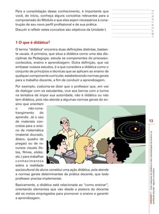 13
I
M
P
O
R
T
A
N
T
E
UNIDADE
1
–
Inter-relações
da
didática
e
das
metodologias
de
ensino
no
ambiente
escolar:
alguns
conceitos
Para a consolidação desse conhecimento, é importante que
você, de início, conheça alguns conceitos relevantes para a
compreensão do Módulo e que eles sejam necessários à cons-
trução de seu novo perfil profissional e de sua prática.
Discutir e refletir estes conceitos são objetivos da Unidade I.
1 O que é didática?
O termo “didática” encontra duas definições distintas, bastan-
te usuais. A primeira, que situa a didática como uma das dis-
ciplinas da Pedagogia, estuda os componentes do processo:
conteúdos, ensino e aprendizagem. Outra definição, que vai
embasar nossos estudos, é a que considera a didática como o
conjunto de princípios e técnicas que se aplicam ao ensino de
qualquer componente curricular, estabelecendo normas gerais
para o trabalho docente, a fim de conduzir a aprendizagem.
Por exemplo, costuma-se dizer que o professor que, em vez
de dialogar com os estudantes, vive aos berros com a turma
na tentativa de impor sua autoridade, não é didático ou não
tem didática, pois não atende a algumas normas gerais do en-
sino que orientam
o não-cons-
trangimento do
aprendiz. Já o uso
de materiais con-
cretos para o ensi-
no da matemática
(material dourado,
ábaco, quadro de
pregas) ou de re-
cursos visuais (fo-
tos, filmes, slides,
etc.) para trabalhar
conhecimentos
sobre a realidade
sociocultural do aluno constitui uma ação didática, pois atende
a normas gerais determinantes da prática docente, que todo
professor precisa implementar.
Basicamente, a didática está relacionada ao “como ensinar”,
orientando elementos que vão desde a postura do docente
até os meios empregados para promover o ensino e garantir
a aprendizagem.
 