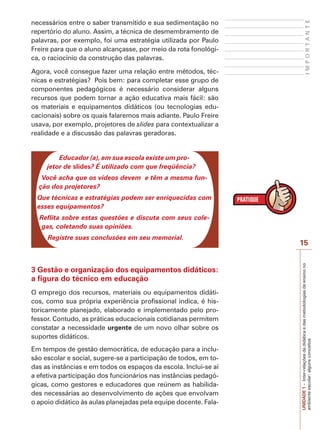 15
I
M
P
O
R
T
A
N
T
E
UNIDADE
1
–
Inter-relações
da
didática
e
das
metodologias
de
ensino
no
ambiente
escolar:
alguns
conceitos
necessários entre o saber transmitido e sua sedimentação no
repertório do aluno. Assim, a técnica de desmembramento de
palavras, por exemplo, foi uma estratégia utilizada por Paulo
Freire para que o aluno alcançasse, por meio da rota fonológi-
ca, o raciocínio da construção das palavras.
Agora, você consegue fazer uma relação entre métodos, téc-
nicas e estratégias? Pois bem: para completar esse grupo de
componentes pedagógicos é necessário considerar alguns
recursos que podem tornar a ação educativa mais fácil: são
os materiais e equipamentos didáticos (ou tecnologias edu-
cacionais) sobre os quais falaremos mais adiante. Paulo Freire
usava, por exemplo, projetores de slides para contextualizar a
realidade e a discussão das palavras geradoras.
Educador (a), em sua escola existe um pro-
jetor de slides? É utilizado com que freqüência?
Você acha que os vídeos devem e têm a mesma fun-
ção dos projetores?
Que técnicas e estratégias podem ser enriquecidas com
esses equipamentos?
Reflita sobre estas questões e discuta com seus cole-
gas, coletando suas opiniões.
Registre suas conclusões em seu memorial.
3 Gestão e organização dos equipamentos didáticos:
a figura do técnico em educação
O emprego dos recursos, materiais ou equipamentos didáti-
cos, como sua própria experiência profissional indica, é his-
toricamente planejado, elaborado e implementado pelo pro-
fessor. Contudo, as práticas educacionais cotidianas permitem
constatar a necessidade urgente de um novo olhar sobre os
suportes didáticos.
Em tempos de gestão democrática, de educação para a inclu-
são escolar e social, sugere-se a participação de todos, em to-
das as instâncias e em todos os espaços da escola. Inclui-se aí
a efetiva participação dos funcionários nas instâncias pedagó-
gicas, como gestores e educadores que reúnem as habilida-
des necessárias ao desenvolvimento de ações que envolvam
o apoio didático às aulas planejadas pela equipe docente. Fala-
 