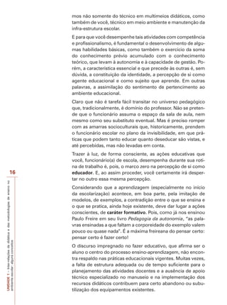 UNIDADE
1
–
Inter-relações
da
didática
e
das
metodologias
de
ensino
no
ambiente
escolar:
alguns
conceitos
16
mos não somente do técnico em multimeios didáticos, como
também de você, técnico em meio ambiente e manutenção da
infra-estrutura escolar.
E para que você desempenhe tais atividades com competência
e profissionalismo, é fundamental o desenvolvimento de algu-
mas habilidades básicas, como também o exercício da soma
do conhecimento prévio acumulado com o conhecimento
teórico, que levam à autonomia e à capacidade de gestão. Po-
rém, a característica essencial e que precede às outras é, sem
dúvida, a constituição da identidade, a percepção de si como
agente educacional e como sujeito que aprende. Em outras
palavras, a assimilação do sentimento de pertencimento ao
ambiente educacional.
Claro que não é tarefa fácil transitar no universo pedagógico
que, tradicionalmente, é domínio do professor. Não se preten-
de que o funcionário assuma o espaço da sala de aula, nem
mesmo como seu substituto eventual. Mas é preciso romper
com as amarras socioculturais que, historicamente, prendem
o funcionário escolar no plano da invisibilidade, em que prá-
ticas que podem tanto educar quanto deseducar são vistas, e
até percebidas, mas não levadas em conta.
Trazer à luz, de forma consciente, as ações educativas que
você, funcionário(a) de escola, desempenha durante sua roti-
na de trabalho é, pois, o marco zero na percepção de si como
educador. E, ao assim proceder, você certamente irá desper-
tar no outro essa mesma percepção.
Considerando que a aprendizagem (especialmente no início
da escolarização) acontece, em boa parte, pela imitação de
modelos, de exemplos, a contradição entre o que se ensina e
o que se pratica, ainda hoje existente, deve dar lugar a ações
conscientes, de caráter formativo. Pois, como já nos ensinou
Paulo Freire em seu livro Pedagogia da autonomia, “as pala-
vras ensinadas a que faltam a corporeidade do exemplo valem
pouco ou quase nada”. É a máxima freireana do pensar certo:
pensar certo é fazer certo!
O discurso impregnado no fazer educativo, que afirma ser o
aluno o centro do processo ensino-aprendizagem, não encon-
tra respaldo nas práticas educacionais vigentes. Muitas vezes,
a falta de estrutura adequada ou de tempo suficiente para o
planejamento das atividades docentes e a ausência de apoio
técnico especializado no manuseio e na implementação dos
recursos didáticos contribuem para certo abandono ou subu-
tilização dos equipamentos existentes.
 