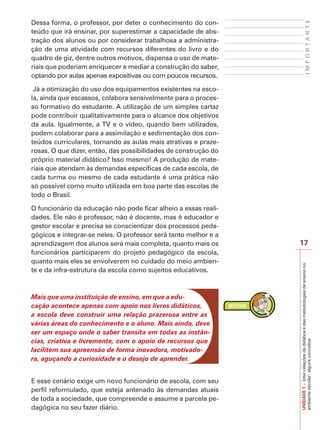 17
I
M
P
O
R
T
A
N
T
E
UNIDADE
1
–
Inter-relações
da
didática
e
das
metodologias
de
ensino
no
ambiente
escolar:
alguns
conceitos
Dessa forma, o professor, por deter o conhecimento do con-
teúdo que irá ensinar, por superestimar a capacidade de abs-
tração dos alunos ou por considerar trabalhosa a administra-
ção de uma atividade com recursos diferentes do livro e do
quadro de giz, dentre outros motivos, dispensa o uso de mate-
riais que poderiam enriquecer e mediar a construção do saber,
optando por aulas apenas expositivas ou com poucos recursos.
Já a otimização do uso dos equipamentos existentes na esco-
la, ainda que escassos, colabora sensivelmente para o proces-
so formativo do estudante. A utilização de um simples cartaz
pode contribuir qualitativamente para o alcance dos objetivos
da aula. Igualmente, a TV e o vídeo, quando bem utilizados,
podem colaborar para a assimilação e sedimentação dos con-
teúdos curriculares, tornando as aulas mais atrativas e praze-
rosas. O que dizer, então, das possibilidades de construção do
próprio material didático? Isso mesmo! A produção de mate-
riais que atendam às demandas específicas de cada escola, de
cada turma ou mesmo de cada estudante é uma prática não
só possível como muito utilizada em boa parte das escolas de
todo o Brasil.
O funcionário da educação não pode ficar alheio a essas reali-
dades. Ele não é professor, não é docente, mas é educador e
gestor escolar e precisa se conscientizar dos processos peda-
gógicos e integrar-se neles. O professor será tanto melhor e a
aprendizagem dos alunos será mais completa, quanto mais os
funcionários participarem do projeto pedagógico da escola,
quanto mais eles se envolverem no cuidado do meio ambien-
te e da infra-estrutura da escola como sujeitos educativos.
Mais que uma instituição de ensino, em que a edu-
cação acontece apenas com apoio nos livros didáticos,
a escola deve construir uma relação prazerosa entre as
várias áreas do conhecimento e o aluno. Mais ainda, deve
ser um espaço onde o saber transita em todas as instân-
cias, criativa e livremente, com o apoio de recursos que
facilitem sua apreensão de forma inovadora, motivado-
ra, aguçando a curiosidade e o desejo de aprender.
E esse cenário exige um novo funcionário de escola, com seu
perfil reformulado, que esteja antenado às demandas atuais
de toda a sociedade, que compreende e assume a parcela pe-
dagógica no seu fazer diário.
 