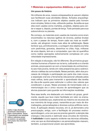 UNIDADE
2
–
Principais
materiais
e
equipamentos
didáticos
utilizados
nas
escolas
brasileiras
20
1 Materiais e equipamentos didáticos, o que são?
Um pouco de história
Há milhares de anos, nossos antepassados já usavam objetos
que facilitavam suas atividades diárias. Achados arqueológi-
cos indicam que os primeiros objetos usados pelo homem
eram simples, feitos à mão, utilizando pedras. Acredita-se que
eles eram usados como martelos, projéteis, objetos para cor-
tar e raspar e, depois, pontas de lança. Tudo pensado para sua
sobrevivência no planeta.
No começo, os materiais eram usados da maneira como eram
encontrados na natureza (galhos de árvores, pedras brutas)
e, com o passar do tempo, foram cada vez mais se modifi-
cando, até atingirem níveis mais altos de sofisticação. Basta
lembrar que, primitivamente, a contagem dos objetos era feita
com pedrinhas, gravetos, desenhos no chão; hoje, milhares
de anos depois, tem-se o computador, que não só quantifica
como realiza operações extremamente complexas em uma
velocidade impressionante.
Em relação à educação, não foi diferente. Os primeiros grupa-
mentos humanos a fixarem-se na terra, cultivando-a e criando
animais, preocuparam-se com a transmissão do conhecimen-
to aos mais jovens, tendo em vista prepará-los para a sobrevi-
vência e defesa da comunidade. Nesse período, além dos pro-
cessos de imitação e participação por parte dos mais novos,
a exposição oral era a ferramenta educacional utilizada pelos
mais velhos, tanto para transmitir o aprendizado das tarefas
do dia-a-dia quanto para estimular o cultivo dos valores que
constituíam o grupo. Nesse processo de transmissão oral, a
memorização era o único recurso de aprendizagem que os
alunos possuíam para guardar as informações recebidas.
Para essa tarefa, era destacado um membro do grupo, geral-
mente, aquele que teve maior facilidade em reter os ensina-
mentos recebidos que, explorando ao máximo os recursos de
sua memória de longo prazo, transmitia-os por meio de dra-
matizações, personalizações e diversos outros artifícios narra-
tivos. A aplicação desses recursos, em si, já demonstra uma
preocupação, antiga, com a facilitação do processo ensino-
aprendizagem, uma vez que era preciso garantir a atenção das
crianças e dos jovens e estimular seus circuitos de memória.
A ludicidade é outro aspecto evidente nas técnicas utilizadas,
uma vez que as dramatizações e as personalizações visavam,
também, a proporcionar prazer aos aprendizes.
Lúdico é algo divertido,
geralmente relacionado a
jogos e brincadeiras. Tornar
o aprendizado uma atividade
lúdica é adicionar prazer
no ensinar e no aprender.
Com prazer, fica mais fácil
estudar.
 