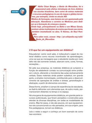 UNIDADE
2
–
Principais
materiais
e
equipamentos
didáticos
utilizados
nas
escolas
brasileiras
24
Abílio César Borges, o Barão de Macaúbas, foi o
responsável pela efetiva introdução do livro didático
nas escolas brasileiras, bem como de outros materiais
e recursos pedagógicos (o uso de mapas e globos terres-
tres, por exemplo), ainda no século XIX.
Médico de formação, esse baiano era um apaixonado pela
educação. Abandonou a carreira na Medicina para dedi-
car-se à formação de crianças e jovens.
Ainda hoje, principalmente na Bahia e em Minas Gerais,
existem várias instituições de ensino que levam seu nome,
também imortalizado na obra, O Ateneu, de Raul Pom-
péia.
Para saber mais, acesse: http://pt.wikipedia.org/wiki/
Barão_de_Macaúbas
2 O que faz um equipamento ser didático?
Educador(a): como você sabe, é indiscutível o papel do ma-
terial didático como recurso incentivador da aprendizagem,
uma vez que as mensagens que o estudante recebe por meio
dele não são somente verbais; abarcam sons, cores, formas,
sensações…
Só pela sua presença, os materiais didáticos já cumprem a
função de estabelecer contato na comunicação entre profes-
sor e aluno, alterando a monotonia das aulas exclusivamente
verbais. Esses materiais ainda podem substituir, em grande
parte, a simples memorização, contribuindo para o desenvol-
vimento de operações de análise e síntese, generalização e
abstração, a partir de elementos concretos.
Dessa forma, ampliam o campo de experiências do estudante,
ao fazê-lo defrontar com elementos que, de outro modo, per-
maneceriam distantes no tempo e no espaço.
Há uma gama de equipamentos didáticos, em grande parte re-
cursos audiovisuais, que foram pensados e construídos para
atender às diversas disciplinas, em todas as modalidades de
ensino. Mas há casos, e não são poucos, em que equipamen-
tos não convencionais ou não pensados, em sua origem, para
fins pedagógicos, tornam-se didáticos.
Leia o relato a seguir e conheça um bom exemplo de como
isso acontece:
 
