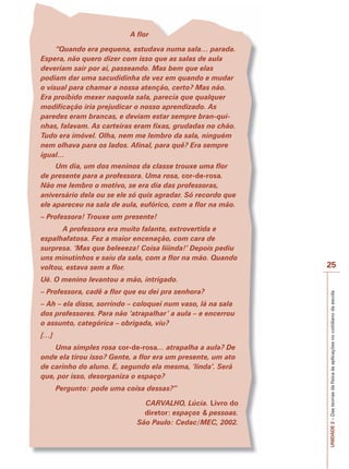 UNIDADE
2
–
Das
teorias
da
física
às
aplicações
no
cotidiano
da
escola
25
A flor
“Quando era pequena, estudava numa sala… parada.
Espera, não quero dizer com isso que as salas de aula
deveriam sair por aí, passeando. Mas bem que elas
podiam dar uma sacudidinha de vez em quando e mudar
o visual para chamar a nossa atenção, certo? Mas não.
Era proibido mexer naquela sala, parecia que qualquer
modificação iria prejudicar o nosso aprendizado. As
paredes eram brancas, e deviam estar sempre bran-qui-
nhas, falavam. As carteiras eram fixas, grudadas no chão.
Tudo era imóvel. Olha, nem me lembro da sala, ninguém
nem olhava para os lados. Afinal, para quê? Era sempre
igual…
Um dia, um dos meninos da classe trouxe uma flor
de presente para a professora. Uma rosa, cor-de-rosa.
Não me lembro o motivo, se era dia das professoras,
aniversário dela ou se ele só quis agradar. Só recordo que
ele apareceu na sala de aula, eufórico, com a flor na mão.
– Professora! Trouxe um presente!
A professora era muito falante, extrovertida e
espalhafatosa. Fez a maior encenação, com cara de
surpresa. ‘Mas que beleeeza! Coisa liiinda!’ Depois pediu
uns minutinhos e saiu da sala, com a flor na mão. Quando
voltou, estava sem a flor.
Ué. O menino levantou a mão, intrigado.
– Professora, cadê a flor que eu dei pra senhora?
– Ah – ela disse, sorrindo – coloquei num vaso, lá na sala
dos professores. Para não ‘atrapalhar’ a aula – e encerrou
o assunto, categórica – obrigada, viu?
[…]
Uma simples rosa cor-de-rosa… atrapalha a aula? De
onde ela tirou isso? Gente, a flor era um presente, um ato
de carinho do aluno. E, segundo ela mesma, ‘linda’. Será
que, por isso, desorganiza o espaço?
Pergunto: pode uma coisa dessas?”
CARVALHO, Lúcia. Livro do
diretor: espaços & pessoas.
São Paulo: Cedac/MEC, 2002.
 