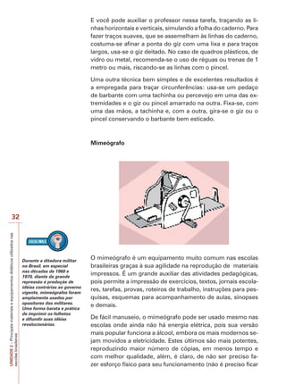 UNIDADE
2
–
Principais
materiais
e
equipamentos
didáticos
utilizados
nas
escolas
brasileiras
32
E você pode auxiliar o professor nessa tarefa, traçando as li-
nhas horizontais e verticais, simulando a folha do caderno. Para
fazer traços suaves, que se assemelham às linhas do caderno,
costuma-se afinar a ponta do giz com uma lixa e para traços
largos, usa-se o giz deitado. No caso de quadros plásticos, de
vidro ou metal, recomenda-se o uso de réguas ou trenas de 1
metro ou mais, riscando-se as linhas com o pincel.
Uma outra técnica bem simples e de excelentes resultados é
a empregada para traçar circunferências: usa-se um pedaço
de barbante com uma tachinha ou percevejo em uma das ex-
tremidades e o giz ou pincel amarrado na outra. Fixa-se, com
uma das mãos, a tachinha e, com a outra, gira-se o giz ou o
pincel conservando o barbante bem esticado.
Mimeógrafo
O mimeógrafo é um equipamento muito comum nas escolas
brasileiras graças à sua agilidade na reprodução de materiais
impressos. É um grande auxiliar das atividades pedagógicas,
pois permite a impressão de exercícios, textos, jornais escola-
res, tarefas, provas, roteiros de trabalho, instruções para pes-
quisas, esquemas para acompanhamento de aulas, sinopses
e demais.
De fácil manuseio, o mimeógrafo pode ser usado mesmo nas
escolas onde ainda não há energia elétrica, pois sua versão
mais popular funciona a álcool, embora os mais modernos se-
jam movidos a eletricidade. Estes últimos são mais potentes,
reproduzindo maior número de cópias, em menos tempo e
com melhor qualidade, além, é claro, de não ser preciso fa-
zer esforço físico para seu funcionamento (não é preciso ficar
Durante a ditadura militar
no Brasil, em especial
nas décadas de 1960 e
1970, diante da grande
repressão à produção de
idéias contrárias ao governo
vigente, mimeógrafos foram
amplamente usados por
opositores dos militares.
Uma forma barata e prática
de imprimir os folhetos
e difundir suas idéias
revolucionárias.
 