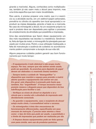 UNIDADE
2
–
Principais
materiais
e
equipamentos
didáticos
utilizados
nas
escolas
brasileiras
33
I
M
P
O
R
T
A
N
T
E
girando a manivela). Alguns, conhecidos como multiplicado-
res, também já não usam mais o álcool para imprimir, mas
uma tinta específica que tem maior durabilidade.
Para usá-lo, é preciso preparar uma matriz, que é o exercí-
cio ou a atividade escrita, em um estêncil (papel carbonado),
prendê-la no cilindro do aparelho (em local apropriado) e re-
produzir as cópias desejadas, girando a haste ou a manivela.
No caso do mimeógrafo a álcool, há um recipiente próprio no
qual o produto deve ser depositado para agilizar o processo
de umedecimento da almofada que possibilita a impressão.
Uma das características que fazem desse equipamento um
dos mais requisitados nas escolas é a resistência. Geralmen-
te, feito de ligas de metal, o mimeográfo foi planejado para ser
usado por muitos anos. Porém, a sua utilização inadequada, a
falta de manutenção e ausência de cuidados no acondiciona-
mento podem comprometer a duração de sua vida útil.
Alguns pequenos cuidados podem garantir seu bom funcio-
namento por muito tempo:
– O equipamento é todo dobrável e não ocupa muito
espaço. Por isso, sempre que não estiver sendo usado,
pode ser guardado. As pranchas para depósito de papel
devem ser dobradas e a manivela (haste) também.
– Sempre tenha o cuidado de “desengatilhar” o
dispositivo que mantém o espaço para prender a matriz
aberto quando o equipamento não estiver em uso.
Em geral, este dispositivo é acionado pela haste que,
também, fica “engatilhada”. O tempo excessivo nessa
posição resseca e desgasta peças que dependem da boa
lubrificação para facilitar o uso.
– Verifique os níveis do álcool no depósito e se a
cânula que o conduz até a almofada de impressão está
devidamente conectada.
– Ao guardar o equipamento, caso o recipiente do álcool
esteja muito cheio, é aconselhável retirar o excesso.
– Os mimeógrafos à tinta têm mecanismos de
funcionamento diferenciados, especificados em seus
manuais de instrução. É preciso estar atentos a itens
como: o tipo de tinta que pode ser usado, a quantidade e
o limite de impressões que podem ser realizadas por dia.
– A limpeza desses equipamentos pode ser feita apenas
com pano úmido, sem uso de produtos químicos.
 