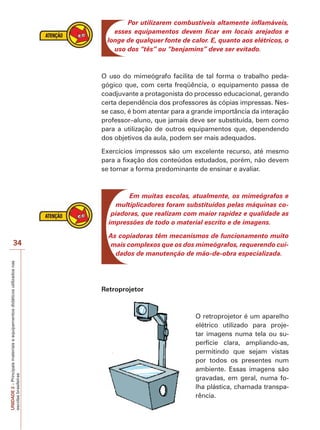 UNIDADE
2
–
Principais
materiais
e
equipamentos
didáticos
utilizados
nas
escolas
brasileiras
34
Por utilizarem combustíveis altamente inflamáveis,
esses equipamentos devem ficar em locais arejados e
longe de qualquer fonte de calor. E, quanto aos elétricos, o
uso dos “tês” ou “benjamins” deve ser evitado.
O uso do mimeógrafo facilita de tal forma o trabalho peda-
gógico que, com certa freqüência, o equipamento passa de
coadjuvante a protagonista do processo educacional, gerando
certa dependência dos professores às cópias impressas. Nes-
se caso, é bom atentar para a grande importância da interação
professor–aluno, que jamais deve ser substituída, bem como
para a utilização de outros equipamentos que, dependendo
dos objetivos da aula, podem ser mais adequados.
Exercícios impressos são um excelente recurso, até mesmo
para a fixação dos conteúdos estudados, porém, não devem
se tornar a forma predominante de ensinar e avaliar.
Em muitas escolas, atualmente, os mimeógrafos e
multiplicadores foram substituídos pelas máquinas co-
piadoras, que realizam com maior rapidez e qualidade as
impressões de todo o material escrito e de imagens.
As copiadoras têm mecanismos de funcionamento muito
mais complexos que os dos mimeógrafos, requerendo cui-
dados de manutenção de mão-de-obra especializada.
Retroprojetor
O retroprojetor é um aparelho
elétrico utilizado para proje-
tar imagens numa tela ou su-
perfície clara, ampliando-as,
permitindo que sejam vistas
por todos os presentes num
ambiente. Essas imagens são
gravadas, em geral, numa fo-
lha plástica, chamada transpa-
rência.
 