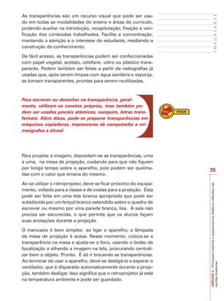 UNIDADE
2
–
Principais
materiais
e
equipamentos
didáticos
utilizados
nas
escolas
brasileiras
35
I
M
P
O
R
T
A
N
T
E
As transparências são um recurso visual que pode ser usa-
do em todas as modalidades do ensino e áreas do currículo,
podendo auxiliar na introdução, recapitulação, fixação e veri-
ficação dos conteúdos trabalhados. Facilita a concentração,
mantendo a atenção e o interesse do estudante, mediando a
construção do conhecimento.
De fácil acesso, as transparências podem ser confeccionadas
com papel vegetal, acetato, celofane, vidro ou plástico trans-
parente. Podem também ser feitas a partir de radiografias já
usadas que, após serem limpas com água sanitária e esponja,
se tornam transparentes, prontas para serem reutilizadas.
Para escrever ou desenhar na transparência, geral-
mente, utilizam-se canetas próprias, mas também po-
dem ser usados pincéis atômicos, nanquim, letras trans-
feríveis. Além disso, pode-se preparar transparências em
máquinas copiadoras, impressoras de computador e mi-
meógrafos a álcool.
Para projetar a imagem, depositam-se as transparências, uma
a uma, na mesa de projeção, cuidando para que não fiquem
por longo tempo sobre o aparelho, pois podem ser queima-
das com o calor que emana do mesmo.
Ao se utilizar o retroprojetor, deve-se ficar próximo do equipa-
mento, voltado para a classe e de costas para a projeção. Esta
pode ser feita em uma tela branca apropriada que pode ser
substituída por um lençol branco estendido sobre o quadro de
escrever ou mesmo por uma parede branca, lisa. A sala não
precisa ser escurecida, o que permite que os alunos façam
suas anotações durante a projeção.
O manuseio é bem simples: ao ligar o aparelho, a lâmpada
da mesa de projeção é acesa. Nesse momento, coloca-se a
transparência na mesa e ajusta-se o foco, usando o botão de
focalização e olhando a imagem na tela, procurando centrali-
zar bem o objeto. Pronto. É só ir trocando as transparências.
Ao terminar de usar o aparelho, deve-se desligá-lo e esperar o
ventilador, que é disparado automaticamente durante a proje-
ção, também desligar. Isso significa que o retroprojetor já está
na temperatura ambiente e pode ser guardado.
 