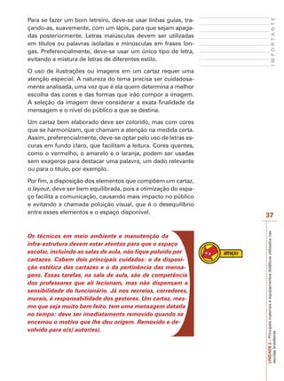 UNIDADE
2
–
Principais
materiais
e
equipamentos
didáticos
utilizados
nas
escolas
brasileiras
37
I
M
P
O
R
T
A
N
T
E
Para se fazer um bom letreiro, deve-se usar linhas guias, tra-
çando-as, suavemente, com um lápis, para que sejam apaga-
das posteriormente. Letras maiúsculas devem ser utilizadas
em títulos ou palavras isoladas e minúsculas em frases lon-
gas. Preferencialmente, deve-se usar um único tipo de letra,
evitando a mistura de letras de diferentes estilo.
O uso de ilustrações ou imagens em um cartaz requer uma
atenção especial. A natureza do tema precisa ser cuidadosa-
mente analisada, uma vez que é ela quem determina a melhor
escolha das cores e das formas que irão compor a imagem.
A seleção da imagem deve considerar a exata finalidade da
mensagem e o nível do público a que se destina.
Um cartaz bem elaborado deve ser colorido, mas com cores
que se harmonizam, que chamam a atenção na medida certa.
Assim, preferencialmente, deve-se optar pelo uso de letras es-
curas em fundo claro, que facilitam a leitura. Cores quentes,
como o vermelho, o amarelo e o laranja, podem ser usadas
sem exageros para destacar uma palavra, um dado relevante
ou para o título, por exemplo.
Por fim, a disposição dos elementos que compõem um cartaz,
o layout, deve ser bem equilibrada, pois a otimização do espa-
ço facilita a comunicação, causando mais impacto no público
e evitando a chamada poluição visual, que é o desequilíbrio
entre esses elementos e o espaço disponível.
Os técnicos em meio ambiente e manutenção da
infra-estrutura devem estar atentos para que o espaço
escolar, incluindo as salas de aula, não fique poluído por
cartazes. Cabem dois principais cuidados: o da disposi-
ção estética dos cartazes e o da pertinência das mensa-
gens. Essas tarefas, na sala de aula, são de competência
dos professores que ali lecionam, mas não dispensam a
sensibilidade do funcionário. Já nos recreios, corredores,
murais, é responsabilidade dos gestores. Um cartaz, mes-
mo que seja muito bem feito, tem uma mensagem datada
no tempo: deve ser imediatamente removido quando se
encerrou o motivo que lhe deu origem. Removido e de-
volvido para o(s) autor(es).
 