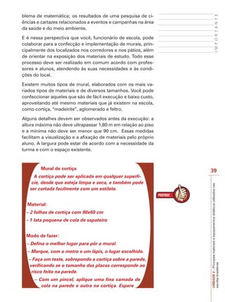 UNIDADE
2
–
Principais
materiais
e
equipamentos
didáticos
utilizados
nas
escolas
brasileiras
39
I
M
P
O
R
T
A
N
T
E
blema de matemática; os resultados de uma pesquisa de ci-
ências e cartazes relacionados a eventos e campanhas na área
da saúde e do meio ambiente.
E é nessa perspectiva que você, funcionário de escola, pode
colaborar para a confecção e implementação de murais, prin-
cipalmente dos localizados nos corredores e nos pátios, além
de orientar na exposição dos materiais de estudo. Todo esse
processo deve ser realizado em comum acordo com profes-
sores e alunos, atendendo às suas necessidades e às condi-
ções do local.
Existem muitos tipos de mural, elaborados com os mais va-
riados tipos de materiais e de diversos tamanhos. Você pode
confeccionar aqueles que são de fácil execução e baixo custo,
aproveitando até mesmo materiais que já existem na escola,
como cortiça, “madeirite”, aglomerado e feltro.
Alguns detalhes devem ser observados antes da execução: a
altura máxima não deve ultrapassar 1,80 m em relação ao piso
e a mínima não deve ser menor que 90 cm. Essas medidas
facilitam a visualização e a afixação de materiais pelo próprio
aluno. A largura pode estar de acordo com a necessidade da
turma e com o espaço existente.
Mural de cortiça
A cortiça pode ser aplicada em qualquer superfí-
cie, desde que esteja limpa e seca, e também pode
ser cortada facilmente com um estilete.
Material:
– 2 folhas de cortiça com 90x60 cm
– 1 lata pequena de cola de sapateiro
Modo de fazer:
– Defina o melhor lugar para pôr o mural.
– Marque, com o metro e um lápis, o lugar escolhido.
– Faça um teste, sobrepondo a cortiça sobre a parede,
verificando se o tamanho das placas corresponde ao
risco feito na parede.
– Com um pincel, aplique uma fina camada de
cola na parede e outra na cortiça. Espere
 