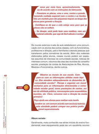 UNIDADE
2
–
Principais
materiais
e
equipamentos
didáticos
utilizados
nas
escolas
brasileiras
40
secar por meia hora, aproximadamente,
ou de acordo com as instruções do fabricante.
– Pressione as placas, uma a uma, contra a parede,
tomando cuidado especial com o centro e as bordas.
Use um martelo para dar pequenos toques ao longo das
placas para garantir a fixação.
– Certifique-se de que a cola esteja seca para que as
placas não se soltem.
– Se desejar, você pode fazer uma moldura, com um
material colorido, que seja de fácil adesão à cortiça.
Os murais externos à sala de aula estabelecem uma comuni-
cação com os alunos das outras classes, com os funcionários,
professores e direção, pais e familiares e demais pessoas que
transitarem pelos corredores da escola. Além dos materiais
elaborados pelos alunos, nesses murais podem ser expos-
tos assuntos de interesse da comunidade escolar, notícias de
interesse comum, resumos das atas das reuniões do conselho
escolar, prestação de contas de Associações de Pais, Alunos,
Mestres e Funcionários, dentre outros.
Observe os murais de sua escola. Com-
pare-os com as informações obtidas neste tópi-
co. Eles atendem adequadamente às demandas da
comunidade escolar? Planeje e organize um mural
exclusivo para as informações direcionadas à comu-
nidade escolar geral, como prestações de contas, avi-
sos de utilidade pública, convocações para assembléias,
reuniões, etc. Claro, converse com a direção da escola
primeiro!
Peça ajuda aos alunos para realizar esta tarefa.
Lembre-se: em comum acordo com seu(sua) tutor(a),
esta atividade poderá compor sua prática profis-
sional supervisionada.
Álbum seriado
Geralmente, mais conhecido nas séries iniciais do ensino fun-
damental, esse equipamento pode ser um excelente recurso
 