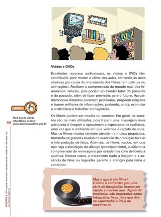 UNIDADE
2
–
Principais
materiais
e
equipamentos
didáticos
utilizados
nas
escolas
brasileiras
44
Vídeos e DVDs
Excelentes recursos audiovisuais, os vídeos e DVDs têm
contribuído para mudar o clima das aulas, tornando-as mais
atrativas por causa do movimento dos filmes (em película ou
animações). Facilitam a compreensão do mundo real, dos fe-
nômenos naturais, pois podem apresentar fatos do presente
e do passado, além de fazer previsões para o futuro. Aproxi-
mam locais distantes, levantam problemas, propõem soluções
e trazem milhares de informações, podendo, ainda, estimular
a criatividade e trabalhar o imaginário.
Os filmes podem ser mudos ou sonoros. Em geral, os sono-
ros são os mais utilizados, pois trazem uma linguagem mais
adequada à imagem e aproximam o espectador da realidade,
uma vez que o ambiente em que vivemos é repleto de sons.
Mas os filmes mudos também atendem a muitos propósitos,
tornando-se grandes aliados no exercício da produção textual
e interpretação de fatos. Ademais, os filmes mudos, em que
não haja a simulação do diálogo (principalmente), auxiliam na
compreensão de mensagens por estudantes com deficiência
auditiva. Nesses casos, o tratamento dado à imagem e à au-
sência de falas ou legendas garante a atenção para tema e
conteúdo.
Mas o que é um filme?
O filme é composto por uma
série de fotografias tiradas em
rápida sucessão que, depois de
reveladas, são projetadas como
fotografias fixas, mas que dão
ao espectador a idéia de
movimento.
Para baixar vídeos
educativos, acesse:
www.dominiopublico.gov.br
 