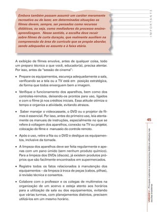 UNIDADE
2
–
Principais
materiais
e
equipamentos
didáticos
utilizados
nas
escolas
brasileiras
45
I
M
P
O
R
T
A
N
T
E
Embora também possam assumir um caráter meramente
recreativo ou de lazer, em determinadas situações os
filmes devem, sempre, ser pensados como recursos
didáticos, ou seja, como mediadores do processo ensino-
aprendizagem. Nesse sentido, a escolha deve recair
sobre filmes de curta duração, que realmente auxiliem na
compreensão da área do currículo que se propõe abordar,
sendo adequados ao assunto e à faixa etária.
A exibição de filmes envolve, antes de qualquer coisa, todo
um preparo técnico a que você, educador(a), precisa atentar.
Por isso, antes da “sessão de cinema”:
x Prepare os equipamentos, escureça adequadamente a sala,
verificando se a tela ou a TV está em posição estratégica,
de forma que todos enxerguem bem a imagem.
x Verifique o funcionamento dos aparelhos, bem como dos
controles-remotos, deixando-os prontos para uso, ligados
e com o filme já nos créditos iniciais. Essa atitude otimiza o
tempo e organiza a atividade, evitando atrasos.
x Saber manejar o videocassete, o DVD ou o projetor de fil-
mes é essencial. Por isso, antes do primeiro uso, leia atenta-
mente os manuais de instruções, especialmente no que se
refere à voltagem dos aparelhos, conexão na TV ou projetor,
colocação do filme e manuseio do controle remoto.
x Após o uso, retire a fita ou o DVD e desligue os equipamen-
tos, inclusive da tomada.
x A limpeza dos aparelhos deve ser feita regularmente e ape-
nas com um pano úmido (sem nenhum produto químico).
Para a limpeza dos DVDs (discos), já existem produtos pró-
prios que são facilmente encontrados em supermercados.
x Registre todos os fatos relacionados à manutenção dos
equipamentos – da limpeza à troca de peças (cabos, pilhas),
à revisão técnica e consertos.
x Colabore com o professor e os colegas de multimeios na
organização de um acervo e esteja atento aos horários
para a utilização da sala ou dos equipamentos, evitando
que várias turmas, com planejamentos distintos, precisem
utilizá-los em um mesmo horário.
 